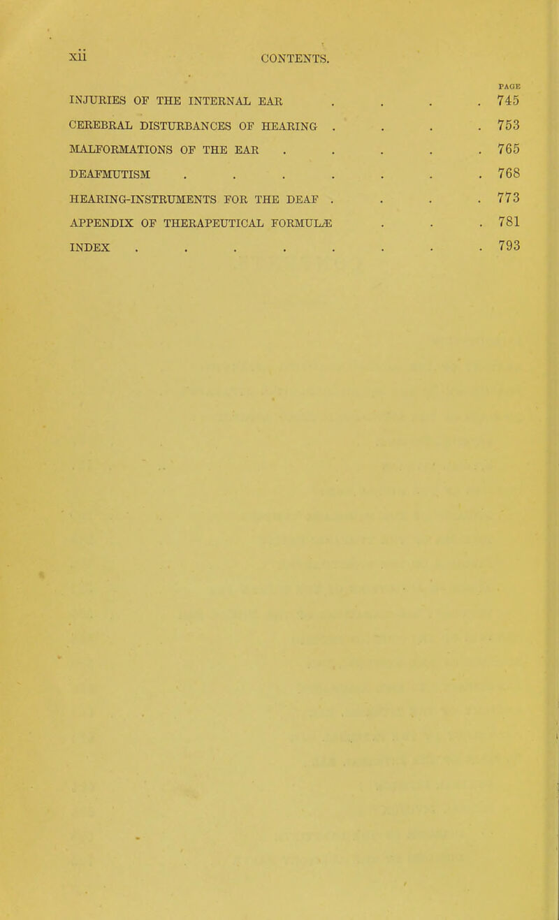 PAGE INJURIES OF THE INTERNAL EAR . . . .745 CEREBRAL DISTURBANCES OF HEARING .... 753 IIALFORMATIONS OF THE EAR . . . . .765 DEAFMUTISM ....... 768 HEARING-INSTRUMENTS FOR THE DEAF . . . .773 APPENDIX OF THERAPEUTICAL FORMULAE . . .781 INDEX . . . . . . . .793