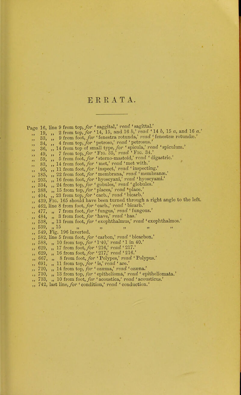 EKE AT A. Pat^e 16, line 9 from to:p, for 'saggital,' read 'sagittal. 19, „ 2 from top,/or ' 14, 15, and 16 read ' U b, 15 a, and 16 a.'  33, „ 9 from foot, for ' fenestra rotunda,' read ' fenestras rotundte.'  34^ 4 from top,/or 'petroso,' read ' petrosus.' 36, ,, 14 from top of small type,/or ' spiciila,' read 'spiculum.' 49, „ 7 from top,/or 'Fig. 35,' read 'Fig. 34.' „ 59, ,, 5 from foot,/or'sterno-mastoid,'rcafZ'digastric' ,, 83, „ 14 from foot,/or'met,'read'met with.' ,, 95, „ 11 from foot,/or 'inspect,' read ' inspecting.' ,, 185, ,, 22 from foot,/or 'membrana,' read 'membranse.' ,, 203, „ 16 from foot,/or 'hyoscyani,' read 'hyoscyami.' ,, 334, „ 24 from top,/or 'gobules,' read 'globules.' ,, 388, „ 15 from top,/or 'places,' read '•place.' ,, 404, ,, 23 from top,/or ' carb.,' 7-ead ' bicarb.' 439, Fig. 165 should have been turned through a right angle to the left. „ 462, line 8 from foot,/or 'carb.,' read 'bicarb.' ,, 477, „ 7 from foot,/or ' fungus,' read ' fungous.' ,, 484, „ 3 from foot,/or ' have,'reacZ ' has.' ,, 538, „ 13 from foot,/or 'exophthalmus,' read 'exophthalmos.' „ 539, „ 15 „ „ „ 549, Fig. 196 inverted. ,, 582, line 5 from foot, for ' carbon,' read ' bicarbon.' ,, 588, „ 10 from top,/or'1-40,'reacZ'1 in 40.' „ 629, „ 17 from foot,/or ' 216,' read ' 217.' „ 629, „ 16 from foot,/or'217,'read'216.' 667, „ 8 from foot,/or 'Polypes,' read 'Polypus.' ,, 691, „ 11 from top,/or ' is,' read ' are.' ,, 720, „ 14 from top, for ' ozsema,' read 'ozsena.' ,, 730, „ 13 from top, for ' epithelioma,' read ' epitheliomata.' ,, 733, „ 10 from foot,/or'acoustica,'rmci'acousticus.' ,, 742, last line,/or ' condition,' read ' conduction.'