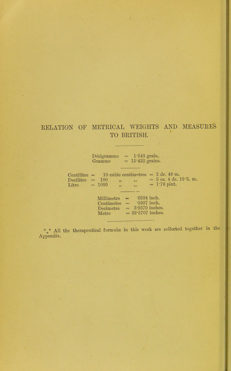 EELATION OF METRICAL A^^IGHTS AND MEASURES TO BRITISH. Decigramme = 1543 grain. Gramme = 15*432 grains. Centilitre »= 10 cubic centimetres = 2 dr. 49 m. Decilitre = 100 „ ,, = 3 oz. 4 dr. 10-3. m. Litre = 1000 „ „ = 1-76 pint. •0394 inch. •3937 inch. 3-9370 inches. 39-3707 inches. *^* All the therapeutical formulae in this work are collected together i; Appendix. Millimetre -= Centimetre = Decimetre = Metre =