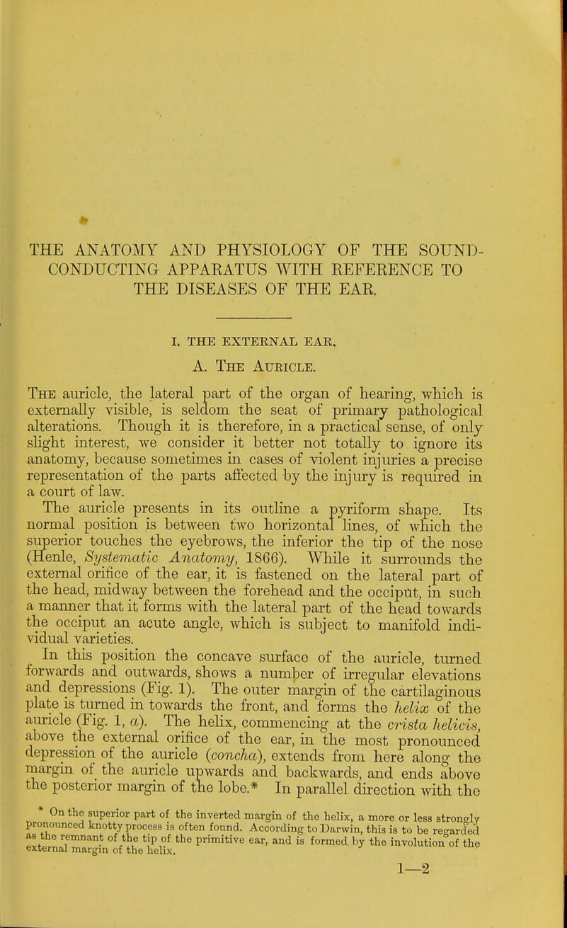 THE ANATOMY AND PHYSIOLOGY OF THE SOUND- CONDUCTING APPAKATUS WITH EEFERENCE TO THE DISEASES OF THE EAR I. THE EXTERNAL EAE. A. The Auricle. The auricle, the lateral part of the organ of hearing, which is externally visible, is seldom the seat of primary pathological alterations. Though it is therefore, in a practical sense, of only slight interest, we consider it better not totally to ignore its anatomy, because sometimes in cases of violent injuries a precise representation of the parts affected by the injury is required in a court of law. The auricle presents in its outline a pyriform shape. Its normal position is between two horizontal lines, of which the superior touches the eyebrows, the inferior the tip of the nose (Henle, Systematic Anatomy, 1866). While it surrounds the external orifice of the ear, it is fastened on the lateral part of the head, midway between the forehead and the occiput, in such a manner that it forms with the lateral part of the head towards the occiput an acute angle, which is subject to manifold indi- vidual varieties. In this position the concave surface of the auricle, turned forwards and outwards, shows a number of irregular elevations and depressions (Fig. 1). The outer margin of the cartilaginous plate is turned in towards the front, and forms the helix of the auricle (Fig. 1, a). The hehx, commencing at the crista helicis, above the external orifice of the ear, in the most pronounced depression of the auricle {concha), extends from here along the margin of the auricle upwards and backwards, and ends above the posterior margin of the lobe.* In parallel direction with the * On the superior part of the inverted margin of the helix, a more or less stronglv pronounced knotty process is often found. According toUarwin, this is to be regarded as the remnant of the tip of the primitive ear, and is formed by the involution of the external margin of the helix. 1—2