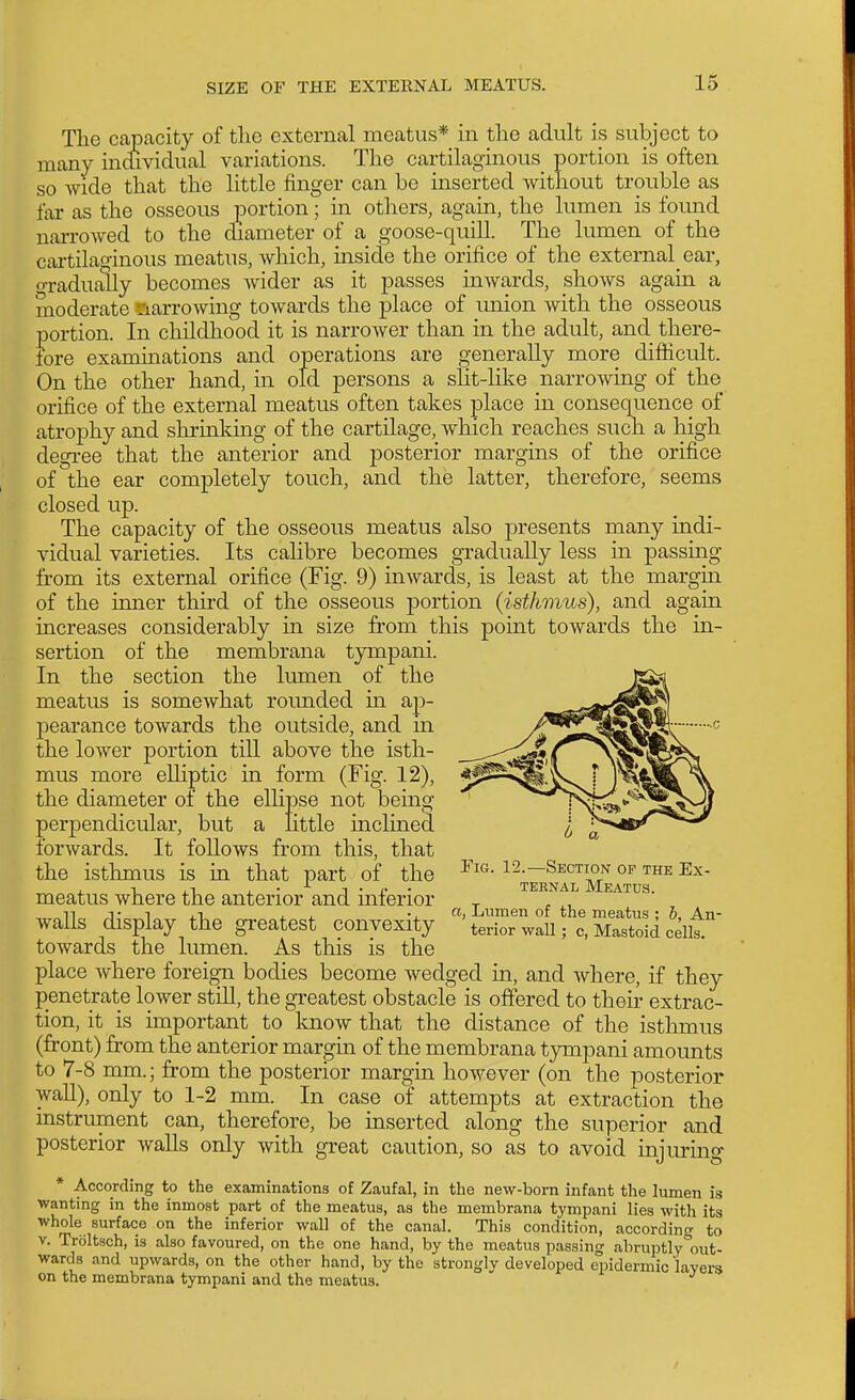 The capacity of the external meatus* in the adult is subject to many individual variations. The cartilaginous_ portion is often so wide that the httle finger can be inserted without trouble as far as the osseous portion; in others, again, the lumen is found narrowed to the diameter of a goose-quill. The lumen of the cartilaginous meatus, which, inside the orifice of the external ear, o-radually becomes wider as it passes inwards, shows again a moderate •riarrowing towards the place of union with the osseous portion. In childhood it is narrower than in the adult, and there- fore examinations and operations are generally more difficult. On the other hand, in old persons a slit-like narrowing of the orifice of the external meatus often takes place in consequence of atrophy and shrinldng of the cartilage, which reaches such a high degree that the anterior and posterior margins of the orifice of the ear completely touch, and the latter, therefore, seems closed up. The capacity of the osseous meatus also presents many indi- vidual varieties. Its cahbre becomes gradually less in passmg from its external orifice (Fig. 9) inwards, is least at the margin of the inner third of the osseous p)ortion (isthmus), and again increases considerably in size from this point towards the in- sertion of the membrana tjnnpani. In the section the lumen of the meatus is somewhat rounded m ap- pearance towards the outside, and in the lower portion till above the isth- mus more elliptic in form (Fig. 12), the diameter of the ellipse not being perpendicular, but a little inclined forwards. It follows from this, that the isthmus is in that part of the meatus where the anterior and inferior walls display the greatest convexity towards the lumen. As this is the place where foreign bodies become wedged in, and where, if they penetrate lower stiU, the greatest obstacle is offered to their extrac- tion, it is important to know that the distance of the isthmus (front) from the anterior margin of the membrana tympani amounts to 7-8 mm.; from the posterior margin however (on the posterior wall), only to 1-2 mm. In case of attempts at extraction the instrument can, therefore, be inserted along the superior and posterior walls only with great caution, so as to avoid injuring * According to the examinations of Zaufal, in the new-born infant the lumen is wanting in the inmost part of the meatus, as the membrana tympani lies with its whole surface on the inferior wall of the canal. This condition, accordincr to V. Troltsch, is also favoured, on the one hand, by the meatus passing abruptly'out- wards and upwards, on the other hand, by the strongly developed epidermic layers on the membrana tympani and the meatus. Fig. 12.—Section of the Ex- ternal Meatus. a, Lumen of the meatus ; b. An- terior wall; 0, Mastoid cells.