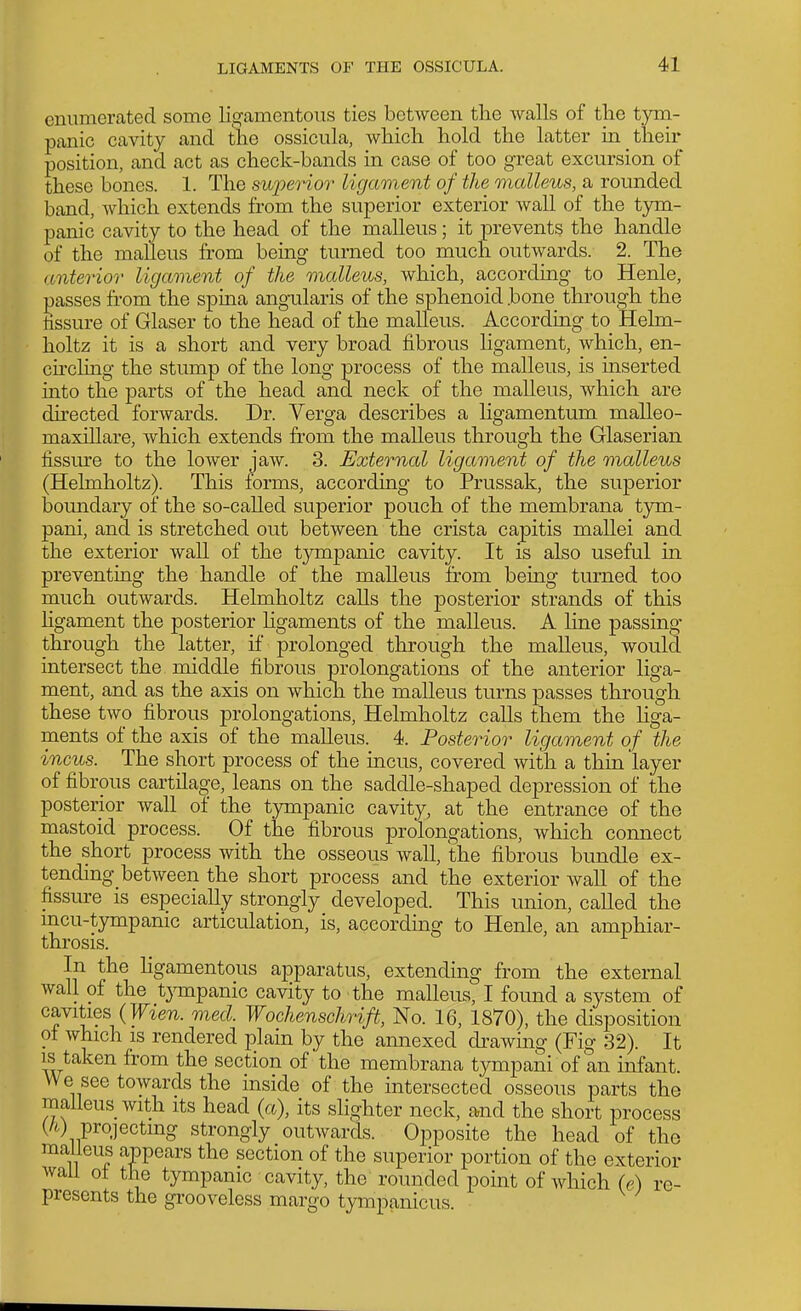 enumerated some ligamentous ties between the walls of the tym- panic cavity and the ossicula, which hold the latter in their position, and act as check-bands in case of too great excursion of these bones. 1. The superior ligament of the malleus, a rounded band, which extends from the superior exterior wall of the tym.- panic cavity to the head of the malleus; it prevents the handle of the malleus from being turned too much outwards. 2. The anterior ligament of the malleus, which, according to Henle, passes from the spma angularis of the sphenoid bone through the tissure of Glaser to the head of the malleus. Accordmg to Helm- holtz it is a short and very broad fibrous ligament, which, en- chchng the stump of the long process of the malleus, is inserted into the parts of the head and neck of the malleus, which are du-ected forwards. Dr. Verga describes a Hgamentum malleo- maxillare, which extends from the malleus through the Glaserian fissure to the lower jaw. 3. External ligaonerd of the malleus (Helmholtz). This forms, according to Prussak, the superior boundary of the so-called superior pouch of the membrana tym- pani, and is stretched out between the crista capitis mallei and the exterior wall of the tympanic cavity. It is also useful in preventing the handle of the malleus from being turned too much outwards. Helmholtz calls the posterior strands of this ligament the posterior Kgaments of the malleus. A line passing- through the latter, if prolonged through the malleus, would intersect the middle fibrous prolongations of the anterior liga- ment, and as the axis on which the malleus turns passes through these two fibrous prolongations, Helmholtz calls them the liga- ments of the axis of the malleus. 4. Posterior ligament of the incus. The short process of the incus, covered with a thin layer of fibrous cartilage, leans on the saddle-shaped depression of the posterior wall of the tympanic cavity, at the entrance of the mastoid process. Of the fibrous prolongations, which connect the short process with the osseous wall, the fibrous bundle ex- tending between the short process and the exterior wall of the fissure is especially strongly developed. This union, called the mcu-tympanic articulation, is, according to Henle, an amphiar- throsis. In the Hgamentous aj)paratus, extending from the external wall of the tjonpanic cavity to the malleus, I found a system of cavities (Tf^e7l. med. Wochenschrift, No. 16, 1870), the disposition of which IS rendered plain by the annexed drawing (Fig 32). It IS taken from the section of the membrana tympani of an infant. We see towards the inside of the intersected osseous parts the malleus with its head {a), its slighter neck, and the short process (/O projecting strongly outwards. Opposite the head of the malieus appears the section of the superior portion of the exterior wail ot the tympanic cavity, the rounded point of which (e) re- presents the grooveless margo tympanicus.