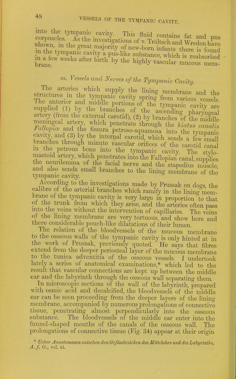 771. FesseZs and Nerves of the Tympanic Cavity. The arteries Avhich supply the Imino- memhranp ^,..1 fi.« structures _m the tympanrclvity sprin| fr^L va^?o^^^^^^^^^ The anterior and midaie portions of th? tvnuonnTn p!J f supplied (1) by the bra/ches of the asi^ZT V^l^Z artery (from the external carotid), (2) by branches of tSddle menmgeal artery, which penetrate through the hiatus mnT. Fallo^nce and the fissura petroso-squamo^sa m o d^f '^^^^^^^^ cavity and (3) by the mternal carotid, which sends a frsmaU branches through mmute vascular orifices of the carotid canal m the petrous bone into the tympanic cavity The stvlo mastoid artery, which penetrates mto the Fallopian canal, supplies the neurilemma of the facial nerve and the stapedius muscle and also sends smaU branches to the Hning membrane of the tympanic cavity. According to the mvestigations made by Prussak on dogs the calibre of the arterial branches which ramify in the hnmg mem- brane of the tympanic cavity is very large m proportion to that of the trunk from which they arise, and the arteries often pass uito the veins without the intervention of capillaries. The veins of the Immg membrane are very tortuous, and show here and there considerable pouch-like dilatations of their lumen. The relation of the bloodvessels of the mucous membrane to the osseous walls of the tympanic cavity is only hmted at m the work of Prussak, previously quoted. He says that fibres extend from the deeper periosteal layer of the mucous membrane to the tunica adventitia of the osseous vessels. I undertook lately a series of anatomical examinations,* which led to the result that vascular connections are kept up between the middle ear and the labyrhith through the osseous wall separating them. In microscopic sections of the wall of the labyrinth, prepared with osmic acid and decalcified, the bloodvessels of the middle ear can be seen proceeding from the deeper layers of the hnmg membrane, accompanied by numerous prolongations of connective tissue, penetratmg almost perpendicularly into the osseous substance. The bloodvessels of the middle ear enter into the funnel-shaped mouths of the canals of the osseous wall. The prolongations of connective tissue (Fig. 34) appear at thek origm * Ueber A nastomosen zivischen den Gefdssbezirken des Mittelohrs und des Labyrinthn, A./. 0., vol. xi.