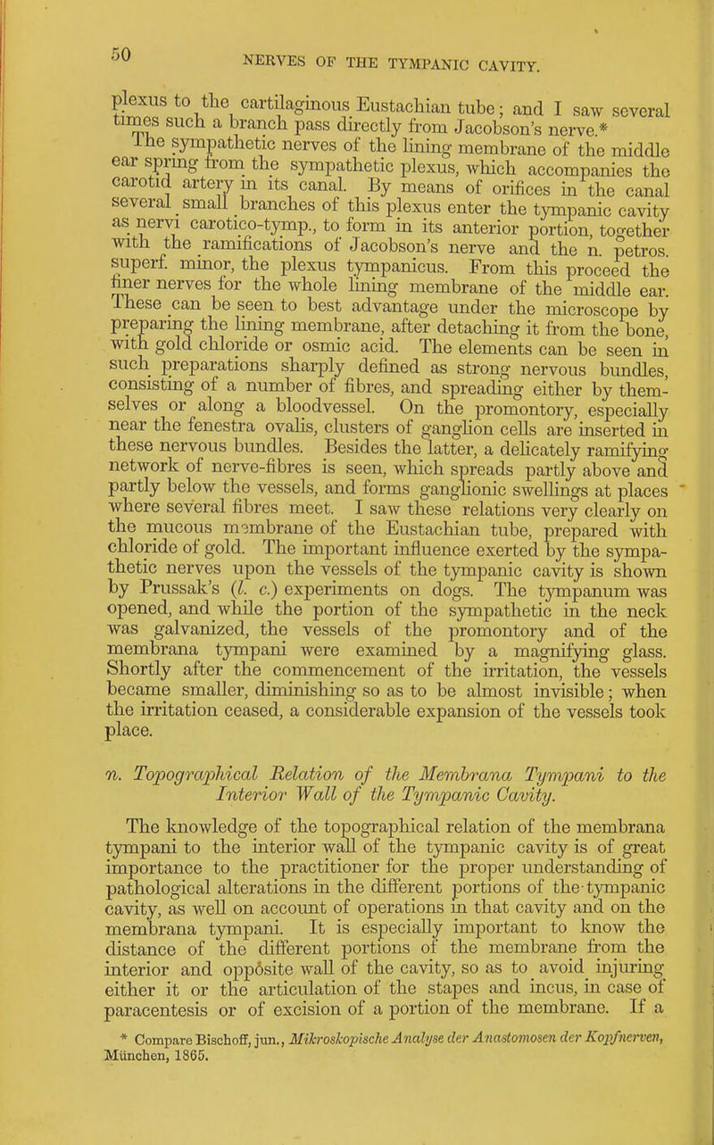 plexus to the cartilaginous Eustachian tube; and I saw several times such a branch pass directly from Jacobson's nerve * ihe sympathetic nerves of the Hning membrane of the middle ear sprmg from_ the sympathetic plexus, which accompanies the carotid artery m its canal. By means of orifices in the canal several small branches of this plexus enter the tympanic cavity as nervi carotico-tymp., to form in its anterior portion too-ether with the ramifications of Jacobson's nerve and the n petros superf. mmor, the plexus tympanicus. From this proceed the finer nerves for the whole hning membrane of the middle ear. These can be seen to best advantage under the microscope by preparing the hning membrane, after detaching it fr'om the bone, with gold chloride or osmic acid. The elements can be seen m such preparations sharply defined as strong nervous bundles, consisting of a number of fibres, and spreading either by them- selves or along a bloodvessel. On the promontory, especiaUy near the fenestra ovahs, clusters of ganghon cells are inserted m these nervous bundles. Besides the latter, a dehcately ramifying network of nerve-fibres is seen, which spreads partly above and partly below the vessels, and forms ganglionic swelhngs at places ' where several fibres meet. I saw these relations very clearly on the mucous mgmbrane of the Eustachian tube, prepared with chloride of gold. The important influence exerted by the sympa- thetic nerves upon the vessels of the tympanic cavity is shown by Prussak's {I. c.) experiments on dogs. The tympanum was opened, and while the portion of the sympathetic in the neck was galvanized, the vessels of the promontory and of the membrana tympani were examined by a magnifying glass. Shortly after the commencement of the irritation, the vessels became smaller, diminishing so as to be almost invisible; when the irritation ceased, a considerable expansion of the vessels took place. n. TopograpJiical Relation of the Membrana Tympani to the Interior' Wall of the Tympanic Cavity. The knowledge of the topographical relation of the membrana tympani to the interior wall of the tympanic cavity is of great importance to the practitioner for the proper understanding of pathological alterations in the different portions of the-tympanic cavity, as well on account of operations m that cavity and on the membrana tympani. It is especiaUy important to Imow the distance of the different portions of the membrane from the interior and opp6site wall of the cavity, so as to avoid^ injuring- either it or the articulation of the stapes and incus, in case of paracentesis or of excision of a portion of the membrane. If a * Compare Bischoff, jun., Mikroskopische Analyse der Anastomosen der Kopf?ierven, Munchen, 1865.