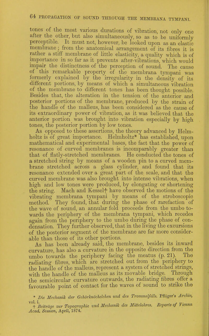 tones of the most various durations of vibration, not only one alter the other, but also simultaneouslv, so as to be uniformly perceptible. It must not, however, be looked upon as an elastic membrane from the anatomical arrangement of its fibres it is rather a stiff membrane of httle elasticity, a quahty which is of importance in so far as it prevents after-vibrations, which would impair the distinctness of the perception of sound. The cause of this remarkable propertjr of the membrana tympani was formerly explained by the irregularity in the density of its different portions, by means of which a simultaneous vibration of the membrane to different tones has been thought possible. Besides that, the alteration ia the tension of the anterior and posterior portions of the membrane, produced by the straia of the handle of the malleus, has been considered as the cause of its extraordinary power of vibration, as it was behoved that the anterior portion was brought into vibration esj)ecially by high tones, the posterior portion by low tones. As opposed to these assertions, the theory advanced by Helm- holtz is of great importance. Helmholtz* has established, upon mathematical and experimental bases, the fact that the power of resonance of curved membranes is incomparably greater than that of flatly-stretched membranes. He conducted the tones of a stretched string by means of a wooden pin to a curved mem- brane stretched across a glass cylinder, and found that its resonance extended over a great part of the scale, and that the curved membrane was also brought into intense vibrations, when high and low tones were produced, by elongating or shortening the string. Mach and Kessel-f- have observed the motions of the vibrating membrana tympani by means of the stroboscopic method. They found, that during the phase of rarefaction of the wave of soimd, an annular fold proceeds from the umbo to- wards the periphery of the membrana tympani, which recedes again from the periphery to the umbo during the phase of con- densation. They further observed, that in the Uving the excursions of the posterior segment of the membrane are far more consider- able than those of its other portions. As has been aheady said, the membrane, besides its inward curvature, has also a curvature in the opposite direction from the umbo towards the periphery facing the meatus (p. 21). The radiating fibres, which are stretched out from the periphery to the handle of the malleus, represent a system of stretched strings, with the handle of the malleus as its movable bridge. Through the semichcular curvature outwards, the radiating fibres offer a favourable point of contact for the Avaves of sound to strike the * Die Mechanik der GehorhnochelcJien und des Trommel/ells. Pfluger'a Archiv, ^heitrage zur Topocjraphie und Meclianih des MiUelohrea. Reports of Vieiuia Acad. Session, April, 1874.