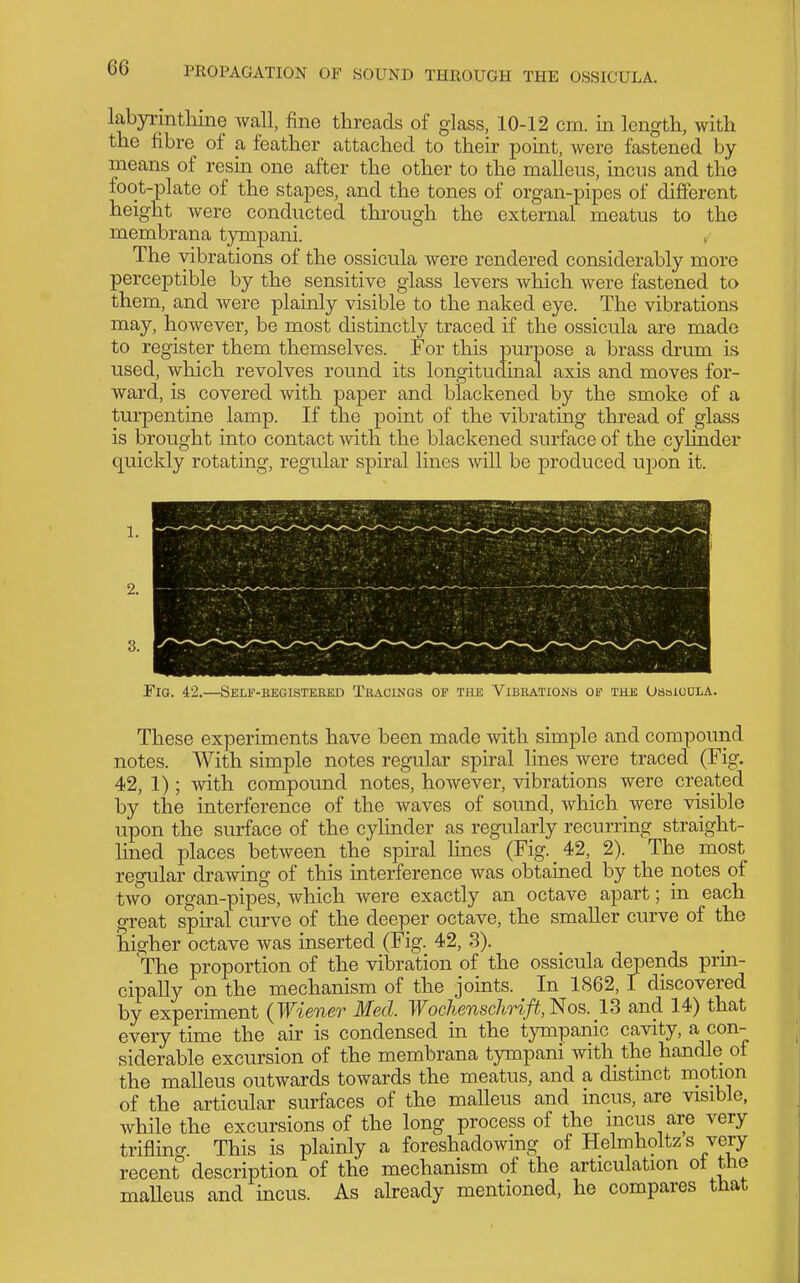 labyrmtliine wall, fine threads of glass, 10-12 cm. in length, with the fibre of a feather attached to their point, were fastened by means of resin one after the other to the malleus, incus and the foot-plate of the stapes, and the tones of organ-pipes of different height were conducted through the external meatus to the membrana tympani. , The vibrations of the ossicula were rendered considerably more perceptible by the sensitive glass levers which were fastened to them, and were plainly visible to the naked eye. The vibrations may, however, be most distinctly traced if the ossicula are made to register them themselves. For this purpose a brass drum is used, which revolves round its longitudinal axis and moves for- ward, is covered with paper and blackened by the smoke of a turpentine lamp. If the point of the vibrating thread of glass is brought into contact with the blackened surface of the cylinder quickly rotating, regular spiral lines will be produced upon it. Fig. 42.—ISeli'-eegisteked Tracings of the Vibrations op the Ossicula. These experiments have been made with simple and compound notes. With simple notes regular spiral lines Avere traced (Fig. 42, 1); with compound notes, however, vibrations were created by the interference of the waves of sound, which were visible upon the surface of the cylinder as regularly recurring straight- lined places between the spiral lines (Fig. 42, 2). The most regular drawing of this interference was obtained by the notes of two organ-pipes, which were exactly an octave apart; in each great spiral curve of the deeper octave, the smaller curve of the higher octave was inserted (Fig. 42, 3). The proportion of the vibration of the ossicula depends prm- cipally on the mechanism of the joints. In 1862,1 discovered by experiment (Wiener Med. WochenschHft,'i^os. 13 and 14) that every time the air is condensed m the tympanic cavity, a con- siderable excursion of the membrana tympani with the handle of the malleus outwards towards the meatus, and a distmct motion of the articular surfaces of the malleus and incus, are visible, while the excursions of the long process of the incus are very triflino- This is plainly a foreshadowing of Helmholtzs very recent description of the mechanism of the articulation ot the maUeus and incus. As akeady mentioned, he compares that