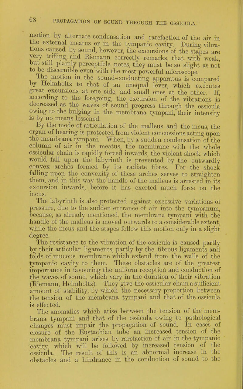 motion by alternate condensation and rarefaction of the air in the external meatus or in the tympanic cavity. During vibra- tions caused by sound, however, the excursions'of the stapes are very trifling, and Riemann correctly remarks, that with weak, but still plainly perceptible notes, they must be so slight as not to be discernible even with the most powerful microscope. The motion in the sound-conducting apparatus is compared by Helmholtz to that of an unequal lever, which executes great excursions at one side, and small ones at the other. If, according to the foregoing, the excursion of the vibrations is decreased as the waves of sound progress through the ossicula owing to the bulgmg in the membrana tympani, then- intensity is by no means lessened. By the mode of articulation of the malleus and the incus, the organ of hearing is protected from violent concussions acting upon the membrana tympani. When, by a sudden condensation of the column of air in the meatus, the membrane with the whole ossicular chain is rapidly forced inwards, the violent shock which would fall upon the labyrinth is prevented by the outwardly convex arches formed by its racliate fibres. For the shock falling upon the convexity of these arches serves to straighten them, and in this way the handle of the malleus is arrested in its excvirsion inwards, before it has exerted much force on the incus. The labyrinth is also protected against excessive variations ot pressure, clue to the sudden entrance of air into the tympanum, because, as already mentioned, the membrana tympani Avith the handle of the malleus is moved outwards to a considerable extent, while the incus and the stapes follow this motion only in a sKght degree. The resistance to the vibration of the ossicula is caused partly by their articular ligaments, partly by the fibrous ligaments and folds of mucous membrane which extend from the AvaUs of the tympanic cavity to them. These obstacles are of the greatest importance in favouring the uniform reception and conduction of the waves of sound, which vary in the duration of their vibration (Riemann, Helmholtz). They give the ossicular chain a sufficient amount of stability, by which the necessary proportion between the tension of the membrana tympani and that of the ossicula is effected. The anomalies which arise between the tension of the mem- brana tympani and that of the ossicula owing to pathological changes must impair the propagation of sound. In cases of closure of the Eustachian tube an increased tension of the membrana tympani arises by rarefaction of air in the tympanic 'cavity, which will be followed by increased tension of the ossicula. The result of this is an abnonnal increase in the obstacles and a hindi'ance in the conduction of sound to the