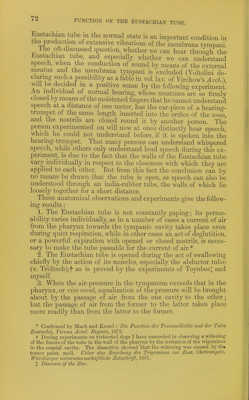 FUNCTION OF THE EUSTACHIAN TUBE. Eustachian tube in the normal state is an important condition in the production of extensive vibrations of the membrana tympani. ihe oit-discussed question, whether we can hear through the Eustachian tube, and especially whether we can imderstand speech, when the conduction of sound by means of the external meatus and the membrana tympani is excluded (Voltolini de- claring such a possibihty as a fable m vol. Ixv. of Vhchow's Ao^ch) A - J- -J 1 ^ ^ positive sense by the foUowmg experiment' An individual oi normal hearing, whose meatuses are so firmly closecL by means of the moistened fingers that he cannot understand speech at a distance of one meter, has the ear-piece of a hearin^r- trumpet of the same length inserted mto the orifice of the nose, and the nostrils are closed round it by another person. The person experimented on will now at once distinctly hear speech, which he could not understand before, if it is spoken into the hearing-trumpet. That many persons can understand whispered speech, while others only understand loud speech during this ex- periment, is due to the fact that the walls of the Eustachian tube yary_ individually in respect to the closeness with wliich they are apphed to each other. But from this fact the conclusion can by no means be drawn that the tube is open, as speech can also be understood tln-ough an india-rubber tube, the walls of which he loosely together for a short distance. These anatomical observations and experiments give the follow- ing results: 1. The Eustachian tube is not constantly gaping; its perme- ability varies individually, as in a number of cases a current of air from the pharynx towards the tympanic cavity takes place even during quiet respiration, while in other cases an act of deglutition, or a powerful expiration with opened or closed nostrils, is neces- sary to make the tube passable for the current of air.* 2. The Eustachian tube is opened during the act of swallowing chiefly by the action of its muscles, especially the abductor tubte (v. Troltsch),-f- as is j)roved by the experiments of Toynbeej and myself 3. When the air-pressure in the tympanum exceeds that in the pharynx, or vice versa, eqiialization of the pressure will be brought about by the passage of air from the one cavity to the other; but the passage of air from the former to the latter takes place more readily than from the latter to the former. * Confirmed by Mach and Kessel : Die Function der Troinmelhdhle und der Tuba Eustachii, Vienna Acad. Reports, 1872. + During exj^eriments on vivisected dogs I have succeeded in observing a widening of the fissure of the tube in the wall of the pharynx by the irritation of the trigeminus in the cranial cavity. The dissection showed that the widening was caused by the tensor palat. moll. Ueher eine Beziehmirj deft Trigeminus zitr Exist. Ohrtrompetc. Wiirzhurger naturwissenschaftliche Zeilsclirift, 1861. X Diseases of the Ear.