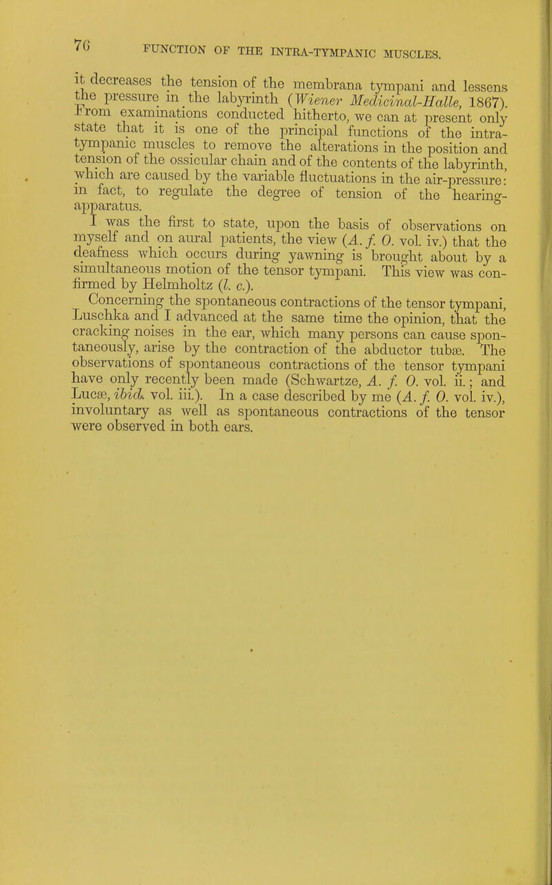 It decreases the tension of the membrana tympani and lessens tne pressure m the labyrmth (Wiener Medicinal-Halle, 1867) -brom examinations conducted hitherto, we can at present only state that it is one of the principal functions of the intra- tympamc muscles to remove the alterations m the position and tension of the ossicular cham and of the contents of the labyrinth, which are caused by the variable fluctuations m the air-pressure: m fact, to regulate the degree of tension of the hearing- apparatus. I was the first to state, upon the basis of observations on myself and on aural patients, the view (A. f. 0. vol. iv.) that the deafness which occurs dm-mg yawnmg is brought about by a simultaneous motion of the tensor tympani. This view was con- firmed by Helmholtz (I. c). Concerning the spontaneous contractions of the tensor tympani, Luschka and I advanced at the same time the opinion, that the cracldng noises in the ear, which many persons can cause spon- taneously, arise by the contraction of the abductor tubse. The observations of spontaneous contractions of the tensor tympani have only recently been made (Schwartze, A. f. 0. vol. ii.; and Lucse, ibid vol. iii.). In a case described by me (A. f. 0. vol. iv.), involuntary as well as spontaneous contractions of the tensor
