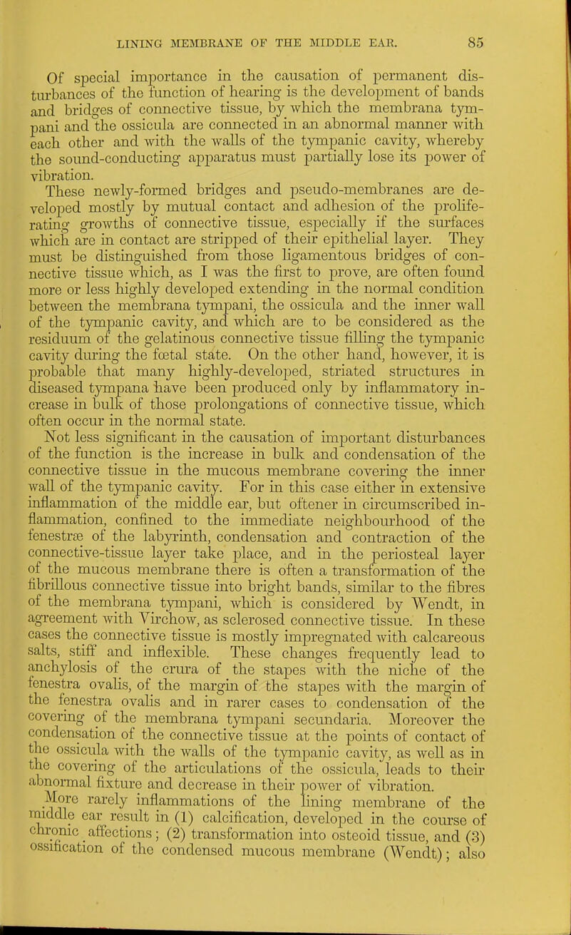 Of special importance in the causation of permanent dis- turbances of the function of hearing is the development of bands and bridges of connective tissue, by which the membrana tym- pani and the ossicula are connected in an abnormal manner with each other and with the walls of the tympanic cavity, whereby the sound-conducting apparatus must partially lose its power of vibration. These newly-formed bridges and pseudo-membranes are de- velojoed mostly by mutual contact and adhesion of the prohfe- rating growths of connective tissue, especially if the surfaces which are in contact are stripj)ed of their epithelial layer. They must be distinguished from those ligamentous bridges of con- nective tissue which, as I was the first to prove, are often found more or less highly developed extending m the normal condition between the membrana tjnnpani, the ossicula and the inner wall of the tympanic cavity, and which are to be considered as the residuum of the gelatinous connective tissue filling the tympanic cavity during the foetal state. On the other hand, however, it is probable that many highly-developed, striated structures m diseased tympana have been produced only by inflammatory in- crease in bullc of those prolongations of connective tissue, which often occur in the normal state. Not less significant in the causation of imjDortant disturbances of the function is the increase in bullv and condensation of the connective tissue in the mucous membrane covering the inner wall of the tympanic cavity. For in this case either in extensive inflammation of the middle ear, but oftener in circumscribed in- flammation, confined to the immediate neighbourhood of the fenestrte of the labjo-inth, condensation and contraction of the connective-tissue layer take place, and m the periosteal layer of the mucous membrane there is often a transformation of the fibrillous connective tissue into bright bands, similar to the fibres of the membrana tjonpani, which is considered by Wendt, in agreement with Virchow, as sclerosed connective tissue. In these cases the connective tissue is mostly impregnated with calcareous salts, stiff and inflexible. These changes frequently lead to anchylosis of the crura of the stapes with the niche of the fenestra ovalis, of the margin of the stapes with the margin of the fenestra ovalis and in rarer cases to condensation of the covering of the membrana tympani secundaria. Moreover the condensation of the connective tissue at the points of contact of the ossicula with the walls of the tympanic cavity, as well as in the covering of the articulations of the ossicula, leads to theii- abnonnal fixture and decrease in their power of vibration. More rarely inflammations of the lining membrane of the middle ear result in (1) calcification, developed in the course of chronic affections; (2) transformation into osteoid tissue, and (3) ossification of the condensed mucous membrane (Wendt); also