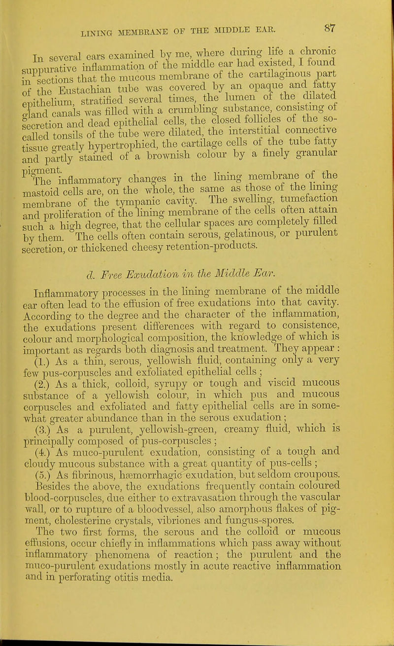 In several ears examined by me, where during life a chronic suppurative inflammation of the middle ear had existed, I lound fn sections that the mucous membrane ol the cartdagmous part of ?he Eustachian tube was covered by an opaque and fatty et)ithehum, stratified several times, the lumen ot the chlated oCl canals was fiUed with a crumbhng substance consis mg of secretion and dead epithehal ceUs, the closed folhcles of the so- caUecl tonsils of the tube were dilated, the interstitial connective Ssiie o-reatly hypertrophied, the cartilage cells of the tube fatty and partly stamed of a brownish colour by a finely granular ^''^rhr^nflammatory changes in the linmg membrane of the mastoid ceUs are, on the whole, the same as those of the lining membrane of the tympanic cavity. The swelling, tumefaction and prohferation of the hning membrane of the ceUs often attain such a hio-h degree, that the cellular spaces are completely filled by them. °The ceUs often contam serous, gelatinous, or purulent secretion, or thickened cheesy retention-products. d. Free Exudation in the Middle Ear. Inflammatory processes ui the luaing membrane of the middle ear often lead to the effusion of free exudations into that cavity. According to the degree and the character of the inflammation, the exudations present differences with regard to consistence, colour and morphological composition, the lolowledge of which is important as regards both diagnosis and treatment. They appear : (1.) As a thm, serous, ;yellowish fluid, contaming only a very few pus-corpuscles and exfoliated epithehal cells ; (2.) As a thick, colloid, syi'upy or tough and viscid mucous substance of a yellowish colour, in which pus and mucous corpuscles and exfohated and fatty epithehal cells are in some- what greater abundance than in the serous exudation; (3.) As a purulent, yellowish-green, creamy fluid, which is principally composed of pus-corpuscles ; (4.) As muco-purulent exudation, consisting of a tough and cloudy mucous substance with a great quantity of pus-cells ; (.5.) As fibrinous, hemorrhagic exudation, but seldom croupous. Besides the above, the exudations frequently contam coloured blood-corpuscles, due either to extravasation through the vascular wall, or to rupture of a bloodvessel, also amorphous flakes of pig- ment, cholesterine crystals, vibriones and fungus-spores. The two first forms, the serous and the colloid or mucous effiisions, occur chiefly in inflammations which pass away without inflammatory phenomena of reaction; the purulent and the muco-purulent exudations mostly in acute reactive inflammation and in perforating otitis media.