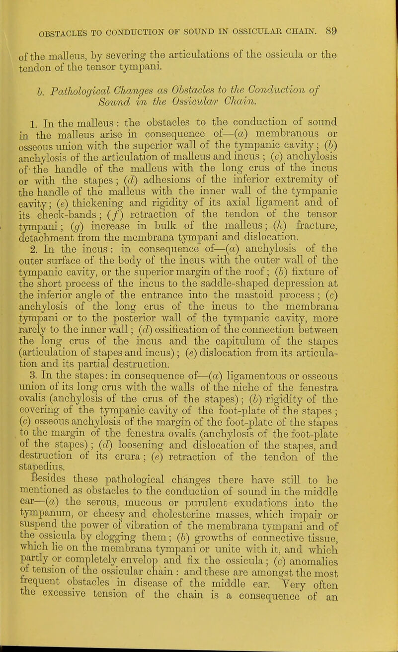 of the malleus, by severing the articulations of the ossicula or the tendon of the tensor tymjDani. h. Pathological Changes as Obstacles to the Conduction of Sound in the Ossicular' Chain. 1. In the malleus : the obstacles to the conduction of sound in the malleus arise in consequence of—(a) membranous or osseous union with the superior wall of the tjTupanic cavity; (h) anchylosis of the articulation of malleus and incus ; (c) anchylosis of - the handle of the malleus with the long crus of the incus or with the stapes; (d) adhesions of the inferior extremity of the handle of the malleus with the mner wall of the tympanic cavity; (e) thickening and rigidity of its axial ligament and of its check-bands; (/) retraction of the tendon of the tensor tympani; (g) increase in bulk of the malleus; (Ji) fracture, detachment from the membrana tjonpani and dislocation. 2. In the incus: in consequence of—(a) anchylosis of the outer surface of the body of the incus with the outer wall of the tympanic cavity, or the superior margin of the roof; (h) fixture of the short process of the mens to the saddle-shaped depression at the inferior angle of the entrance into the mastoid process ; (c) anchylosis of the long crus of the incus to the membrana tympani or to the posterior waU of the tjonpanic cavity, more rarely to the inner wall; (d) ossification of the connection between the long crus of the incus and the capitulum of the stapes (articulation of stapes and incus); (e) dislocation from its articula- tion and its partial destruction. 3. In the stapes: in consequence of—(a) ligamentous or osseous union of its long crus with the walls of the niche of the fenestra ovalis (anchylosis of the crus of the stapes); (b) rigidity of the covering of the tympanic cavity of the foot-plate of the stapes ; (c) osseous anchylosis of the margin of the foot-plate of the stapes to the margin of the fenestra ovalis (anchylosis of the foot-plate of the stapes); (d) loosening and dislocation of the stapes, and destruction of its crm^a; (e) retraction of the tendon of the stapedius. Besides these pathological changes there have stiU to be mentioned as obstacles to the conduction of sound in the middle ear—(a) the serous, mucous or purulent exudations into the tympanum, or cheesy and cholesterme masses, which impair or suspend the power of vibration of the membrana t}Tnpani and of the_ ossicula by clogging them; (b) growths of connective tissue, which he on the membrana tympani or unite with it, and which partly ox completely onveloiD and fix the ossicula; (c) anomahes of tension of the ossicular chain : and these are amongst the most frequent obstacles in disease of the middle ear. Very often the excessive tension of the chain is a consequence of an
