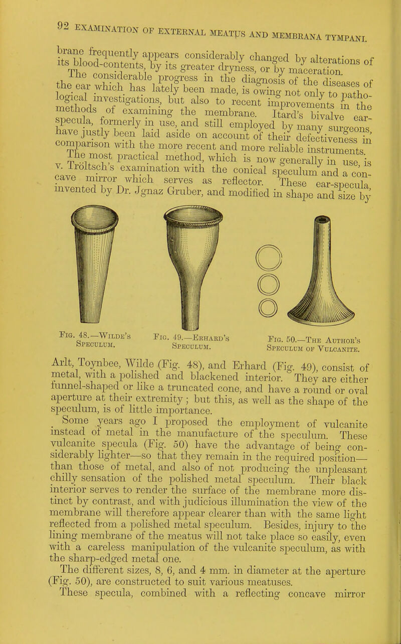 logical investigations, hit also to v'eoenr^^TyZlL jTlte methods of examining the membrane. ItiX^?va ve ear specula, formerly m use, and still employed by maiTsur-eons have justly been aid aside on account of theh^leSive^ess S the more recent and more rehable instmments The most practical method, which is now generally in use is o;vP ^ examination with the conical speculum and a con- cave mirror which serves as reflector. These ear si.Pnnl^ mvented by Dr. Jgnaz Gruber, and modified m sh^joe and S t' Tig. 48.—Wilde's Speculum. Fig. 49.—Ekhard's Speculum. Pig. 50.—The Author's Speculum op Vulcanite. Aiat, Toyiibee, Wilde (Fig. 48), and Erhard (Fig. 49), consist of metal with a polished and blackened interior. They are either iunnel-shaped or hke a truncated cone, and have a round or oval aperture at their extremity; but this, as well as the shape of the speculum, is of little importance. _ Some years ago I proposed the employment of vulcanite instead of metal m the manufacture of the speculum. These vulcanite specula (Fig. 50) have the advantage of being con- siderably Hghter—so that they remain in the requu^ed posftion— than those of metal, and also of not producing the unpleasant chilly sensation of the pohshed metal speculum. Then- black interior serves to render the surface of the membrane more dis- tinct by contrast, and with judicious illumination the view of the membrane will therefore appear clearer than with the same light reflected from a polished metal speculum. Besides, injury to the lining membrane of the meatus Avill not take -place so easily, even with a careless manipulation of the vulcanite speculum, as with the sharp-edged metal one. The different sizes, 8, 6, and 4 mm. m diameter at the aperture (Fig. 50), are constructed to suit various meatuses. These specula, combmed with a reflecting concave mu-ror