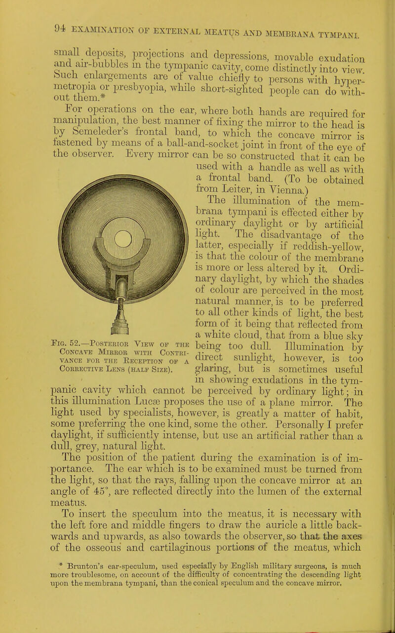 small deposits, projections and depressions, movable exudation and au--bubbles m the tympanic cavity, come distinctly into view buch enlargements are of value chiefly to persons with hvi)er- metropia or presbyopia, while short-sighted people can do with- out them.* For operations on the ear, where both hands are required for manipulation, the best manner of fixing the mirror to the head is by bemeleders frontal band, to which the concave mirror is fastened by means of a ball-and-socket joint in front of the eye of the observer. Every mhror can be so constructed that it can be used with a handle as well as with a frontal band. (To be obtamed from Leiter, in Vienna.) The illumination of the mem- brana tympani is effected either by ordmary dayhght or by artificial light. The disadvantage of the latter, especially if reddish-yellow, is that the colour of the membrane is more or less altered by it. Ordi- nary daylight, by which the shades of colour are perceived in the most natural manner, is to be preferred to all other kmds of hght, the best form of it being that reflected from a white cloud, that from a blue sky beingf too dull. Illumination by unhght, however, is too ,^ ^. but is sometimes useful m showing exudations in the tym- panic cavity which cannot be perceived by ordmary hght; in this illumination Lucse proposes the use of a plane mirror. The light used by speciahsts, however, is greatly a matter of habit, some preferring the one kind, some the other. Personally I prefer dayhght, if sufficiently intense, but use an artificial rather than a dull, grey, natural light. The position of the patient during the examination is of im- portance. The ear which is to be examined must be turned fi'om the light, so that the rays, falling upon the concave muTor at an angle of 45°, are reflected directly into the lumen of the external meatus. To insert the speculum into the meatus, it is necessary with the left fore and middle fingers to draw the auricle a little back- wards and U20wards, as also towards the observer, so that the axes of the osseous and cartilaginous j)ortions of the meatus, which OF THE Tig. 52.—Posterfor View Concave Miukor with Contri- vance FOR THR Reception oe a Corrective Lens (half Size). dii'ect o'laring. * Bninton's ear-speculum, used especially by English military surgeons, is much more troublesome, on account of the difficulty of concentrating the descending light upon the membrana tymi)ani, than the conical speculum and the concave mirror.