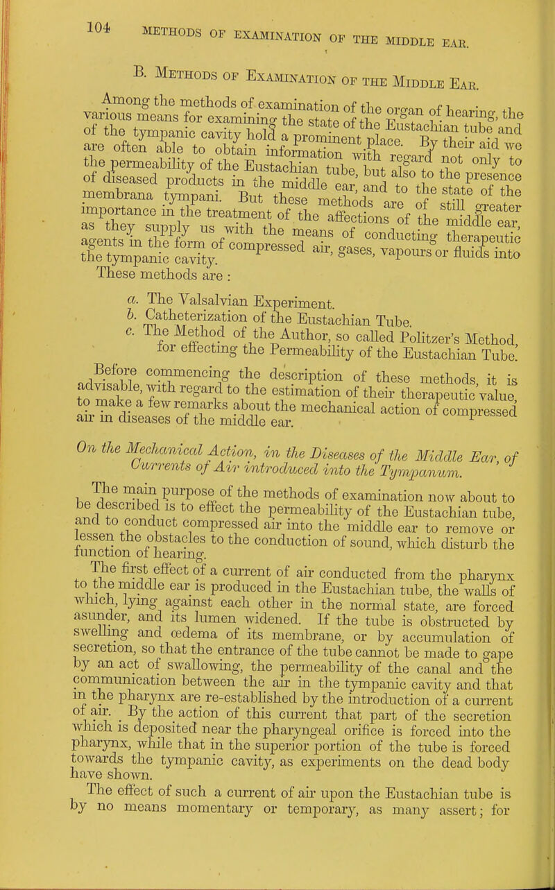 B, Methods of Examination or the Middle Eae membrana timpani. But t£ methodT are of'stm I,?' importance in the treatment of the aSLf of 1„ ■^r'' These methods are: a. The Valsalvian Experiment. b. Catheterization of the Eustachian Tube c. ihe Method of the Author, so caUed Pohtzer's Method lor effectmg the Permeabihty of the Eustachian Tube! Before commencmg the description of these methods it is to mlt '^''i therapeuticVahie to make a few remarks about the mechanical action of compressed an- m diseases of the middle ear. ^ On the Mechanical Action, in the Diseases of the Middle Ear of Currents of A%r tntroduced into the Tymxxmum. bP^dpl^W^?°'l-°^ of examination now about to be desciibed is to effect the permeabihty of the Eustachian tube, and to conduct compressed ah into the middle ear to remove or lessen the obstacles to the conduction of sound, which disturb the limction ol hearing. The first effect of a current of air conducted from the pharynx to the middle ear is produced m the Eustachian tube, the waUs of winch, lymg against each other m the normal state, are forced asunder, and its lumen widened. If the tube is obstructed by swelhng and oedema of its membrane, or by accumulation of secretion, so that the entrance of the tube cannot be made to gape by an act of swallowmg, the permeability of the canal and the communication between the ah m the tympanic cavity and that m the pharynx are re-estabhshed by the mtroduction of a ciuTent ol air. _ By the action of this current that part of the secretion which is deposited near the phaiyngeal orifice is forced into the pharynx, while that in the superior portion of the tube is forced towards the tympanic cavity, as experiments on the dead body have shown. The effect of such a current of ah upon the Eustachian tube is by no means momentary or temporary, as many assert; for