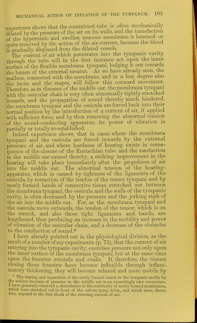 experience shows that the constricted tube is often mechanically dilated by the pressure of the an* on its walls, and the tumefaction of the hyperajmic and swollen mucous membrane is lessened or quite removed by the action of the air-current, because the blood is o-radually displaced from the dilated vessels. a:he current of air which penetrates into the tympanic cavity throuo-h the tube will in the first instance act upon the mner surface of the flexible membrana tympani, bulging it out towards the lumen of the external meatus. As we have already seen, the malleus, connected with the membrane, and in a less degree also the incus and the stapes, will follow this outward movement. Therefore, as in diseases of the middle ear, the membrana tympani with the ossicular cham is very often abnormally tightly stretched inwards, and the propagation of sound thereby much hindered, the mernbrana tympani and the ossicula are forced back into their normal position by the introduction of a current of air, if applied with sufficient force, and by thus removmg the abnorrnal tension of the sound-conducting apparatus, its power of vibration is partially or totally re-established. Indeed experience shows, that in cases where the membrana tympani and the ossicula are forced inwards by the external pressure of air, and where hardness of hearing exists in conse- quence of the closure of the Eustachian tube and the rarefaction in the middle ear caused thereby, a striking improvement in the hearing will take place immediately after the propulsion of air into the middle ear. The abnormal tension of the hearing- apparatus, which is caused by tightness of the ligaments of the ossicula, by retraction of the tendon of the tensor tympani and by newly formed bands of connective tissue, stretched out between the membrana tympani, the ossicula and the walls of the tympanic cavity, is often decreased by the pressure and the jerking rush of the air into the middle ear. For, as the membrana tympani and the ossicula move outwards, the tendon of the tensor, which is on the stretch, and also those tight ligaments and bands, are lengthened, thus producing an increase in the mobility and power of vibration of the ossicular chain, and a decrease of the obstacles to the conduction of sound.* I have already pointed out in the physiological division, as the result of a number of my experiments (p. 73), that the current of air entering into the tympanic cavity, exercises pressure not only upon the inner surface of the membrana tympani, but at the same time upon the fenestras rotunda and ovalis. If, therefore, the tissues closing these fenestrte have become inflexible through inflam- matory thickening, they will become relaxed and more mobile by * The tearing and separation of the newly formed bands in the tympanic cavity by the sudden increase of pressure in the middle ear is an exceedingly rare occurrence. I have generally observed a disturbance in the continuity of newly formed membranes, which were stretched out in front of the ostium tymp. tubse, and which were, there- fore, exposed to the first shock of the entering current of air.