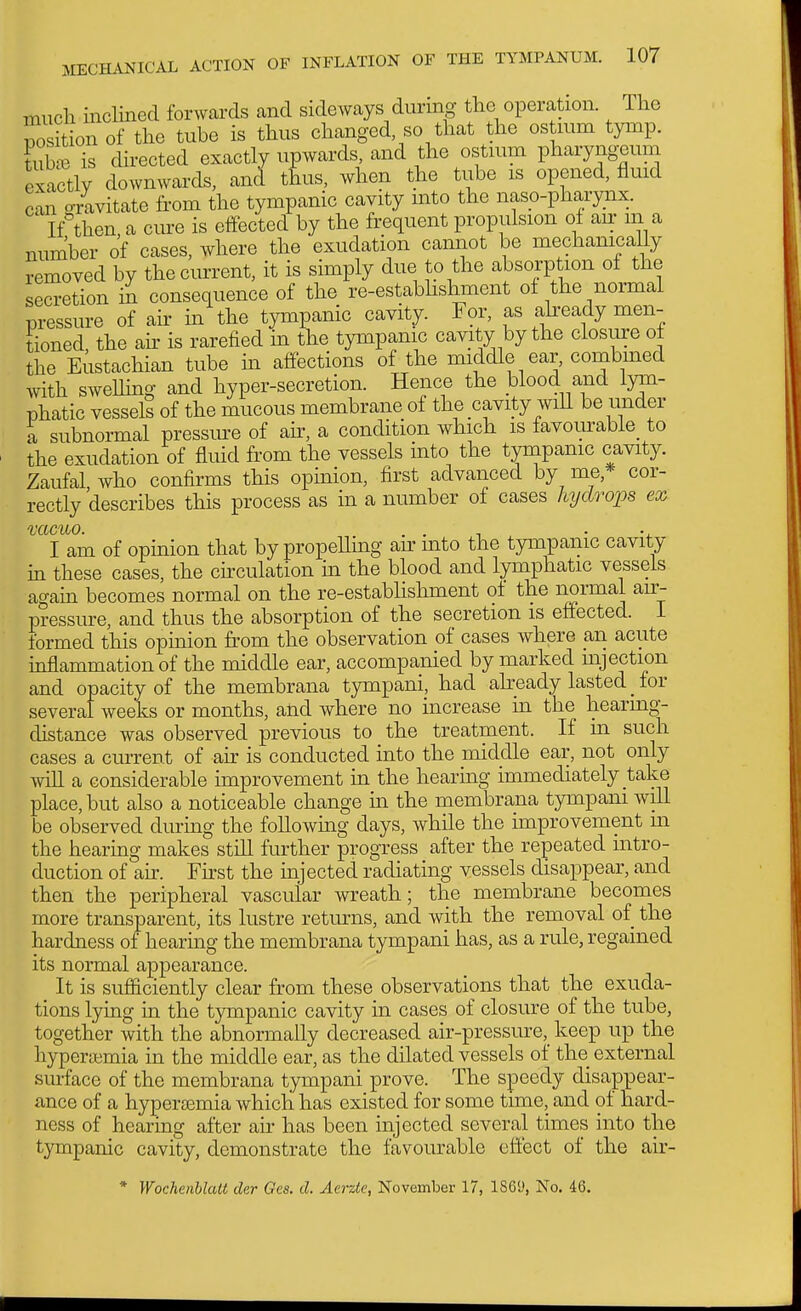 mucli mcHned forwcards and sideways during the operation. The nosition of the tube is thus changed, so that the ostium tymp. S is directed exactly upwards, and the ostmm pharyngeum exactly downwards, and t£us, when the tube is opened, fluid can arivitate from the tympanic cavity mto the naso-pharyiix. K then a cure is effected by the frequent propulsion of air m a number of cases, where the exudation cannot be mechanically removed by the current, it is simply due to the absorption of the secretion in consequence of the re-estabhshment of the normal pressure of air in the tympanic cavity. For, as akeady men- tioned, the air is rarefied in the tympamc cavity by the closure of the Eustachian tube in affections of the middle ear, combmed with swellmg and hyper-secretion. Hence the blood and lym- phatic vessels of the mucous membrane of the cavity wiU be under a subnormal pressm-e of air, a condition which is favom'able_ to the exudation of fluid from the vessels into the tympanic cavity. Zaufal who confirms this opinion, first advanced by me,* cor- rectly describes this process as m a number of cases hydrops ex I am of opinion that by propeUing an: mto the tympanic cavity in these cases, the chculation ui the blood and lymphatic vessels again becomes normal on the re-establishment of the normal au;- pressure, and thus the absorption of the secretion is effected. 1 formed this opinion from the observation of cases where an acute inflammation of the middle ear, accompanied by marked mjection and opacity of the membrana tympani, had already lasted _ for several weeks or months, and where no increase in the hearuig-- distance was observed previous to the treatment. If m such cases a current of air is conducted into the middle ear, not only wiR a considerable improvement in the hearmg immediately take place, but also a noticeable change m the membrana tympani will be observed during the followuig days, while the improvement m the hearmg makes still further progress after the repeated intro- duction of ah. First the injected radiating vessels disappear, and then the peripheral vascular wreath; the membrane becomes more transparent, its lustre returns, and with the removal of the hardness of hearing the membrana t3rmpani has, as a rule, regained its normal appearance. It is sufficiently clear from these observations that the exuda- tions lying in the tympanic cavity in cases of closure of the tube, together with the abnormally decreased air-pressure, keep up the hyperaimia in the middle ear, as the dilated vessels of the external surface of the membrana tympani prove. The speedy disappear- ance of a hypersemia which has existed for some time, and of hard- ness of hearing after air has been injected several times into the tympanic cavity, demonstrate the favourable effect of the air- * Wochenhlatt der Ges. d. Aerzie, November 17, 1869, No. 46.