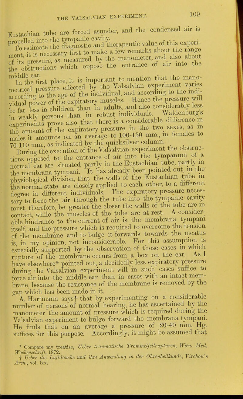 Eustachian tube are forced asunder, and the condensed air is nC: tl ISSct^&rapeutic vah.e of this experi- lr?i?necessarv Irst to make a few remarks about the range STts pressre a measured by the manometer, and. also about VoCnZks which oppos'e the entrance of air mto the ^T^^tiie first place, it is important to mention that the mano- xnetrical pressure effected by the Valsalvian experimen varies TccordSc^C the age of the individual, and accorclmg to the mdi- yXXower of the expiratory muscles. Hence the pressure wiU hXr fesl in children than In adults, and also considerably less L weaSy 'sons than in robust mdividuals. Waldenbur^' s ™knents prove also that there, is a considerable difference m ?he amount o^f the expiratory pressure in the two sexes, as in SalesTamounts on an average to 10.0-130 mm., m females to 70-110 mm., as indicated by the quicksilver column. Dm-ino- the execution of the Valsalvian experiment the obstruc- tions opposed to the entrance of air mto the tympanum of a normal ear are situated partly m the Eustachian tube, partly in the membrana tympani. It has already been pointed out m the physiological division, that the walls of the Eustachian tube m the normal state are closely applied to each other, to a different deoi-ee m different individuals. The expiratory pressure neces- sary to force the ah through the tube mto the tympanic cavity must therefore, be greater the closer the walls of the tube are m contact while the muscles of the tube are at rest. A consider- able hindrance to the current of air is the membrana tympam itself and the pressure which is required to overcome the tension of the membrane and to bulge it forwards towards the meatus is in my opinion, not mconsiderable. For this assumption is es'peciaUy supported by the observation of those cases m which rupture of the membrane occurs from a box on the ear. As 1 have elsewhere* pointed out, a decidedly less expiratory pressure during the Valsalvian experiment will in such cases suffice to force ah into the middle ear than in cases with an intact naem- brane, because the resistance of the membrane is removed by the gap which has been made in it. -j n A. Hartmann saysf that by experimenting on a considerable number of persons of normal hearmg, he has ascertained hj the manometer the amount of pressure which is required durmg the Valsalvian experiment to bulge forward the membrana tympani. He finds that on an average a pressure of 20-40 mm. Hg. sufBces for this purpose. Accordingly, it might be assumed that * Compare my treatise, Ueher iraumatiscJie Trommelfellrupturen, Wien. Med. Wochenschrift, 1872. ^, , .„ , , , f Veber die Lu/tdouche und ihre Amuendung in der Ohrenheilkunde, Virchoiv s Arch., vol. Ixx.