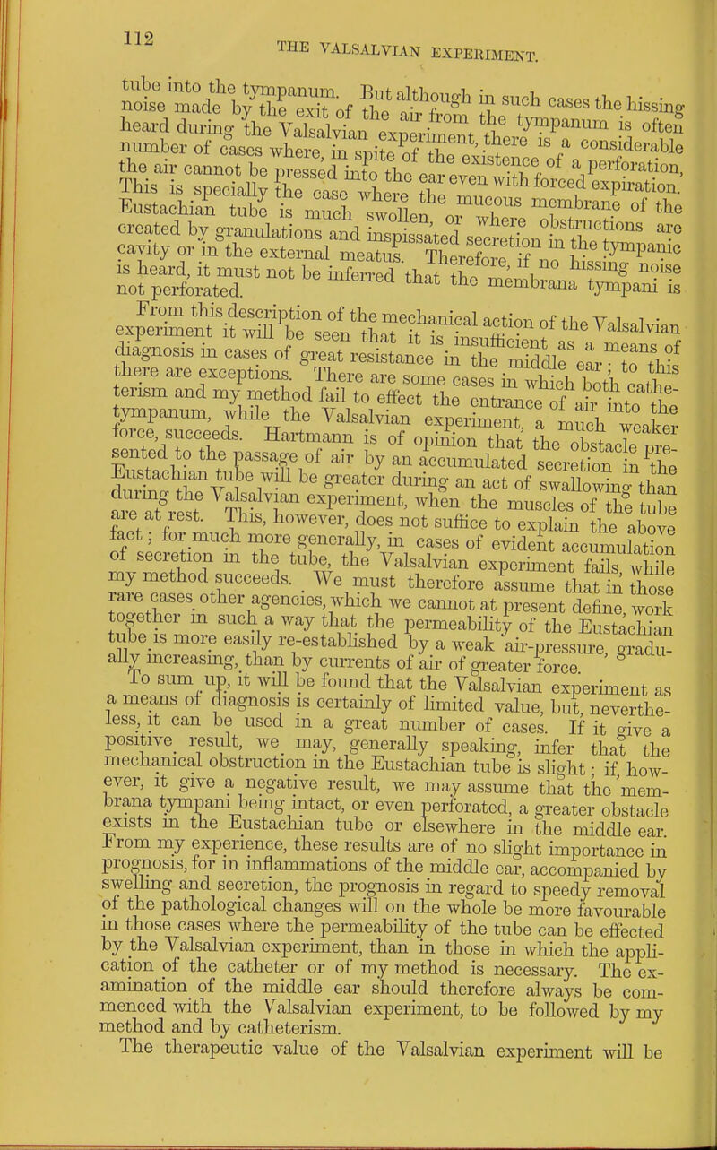 heard dmW the VaW^^^^^^^ tympanum is often number of citses where^^^^^^^^ 'I considerable not perforated ^^leiiea that the membrana tympani is experim^^Afof the Yalsalvian di4nosis in cases of V^Tre^t^l^^^^^^^^ there are exceptions. There are some cases in Xb both catbe tensm and my method fail to effect the entranle^ah Lo the STreedstm^^^^^^ ^ -ake are at rest. This, howevir, does not sufficfto eTpla^Ihe 2^^^ fact; for much more generahy, in cases of evident accumu aS of secretion m the tube the Valsalvian experiment farXe my method succeeds. _ We must therefore assume that in hose rare cases other agencies which we cannot at present define work together m such a way that the permeabihty of the Eustachian ube is more easdy re-estabhshed by a weak ^ir-pressm-e gJad^ ally mcreasmg, than by currents of air of greater force To sum up, It will be found that the Valsalvian experiment as a means ol diagnosis is certainly of limited value, but, neverthe- less, It can be used m a great number of cases. If it o-ive a positive^ result, we_ may, generally speakmg, infer that the mechanical obstruction m the Eustachian tube is slight • if how ever, it give a negative result, we may assume that the 'mem- brana tympam bemg mtact, or even perforated, a greater obstacle exists m the Eustachian tube or elsewhere in the middle ear From mj experience, these results are of no slight importance in prognosis, for m inflammations of the middle ear, accompanied by swellmg and secretion, the prognosis m regard to speedy removal of the pathological changes will on the whole be more favourable ui those cases where the permeabihty of the tube can be effected by the Valsalvian experiment, than in those in which the apph- cation of the catheter or of my method is necessary. The ex- amination of the middle ear should therefore always be com- menced with the Valsalvian experiment, to be followed by my method and by catheterism. The therapeutic value of the Valsalvian experunent wiU be