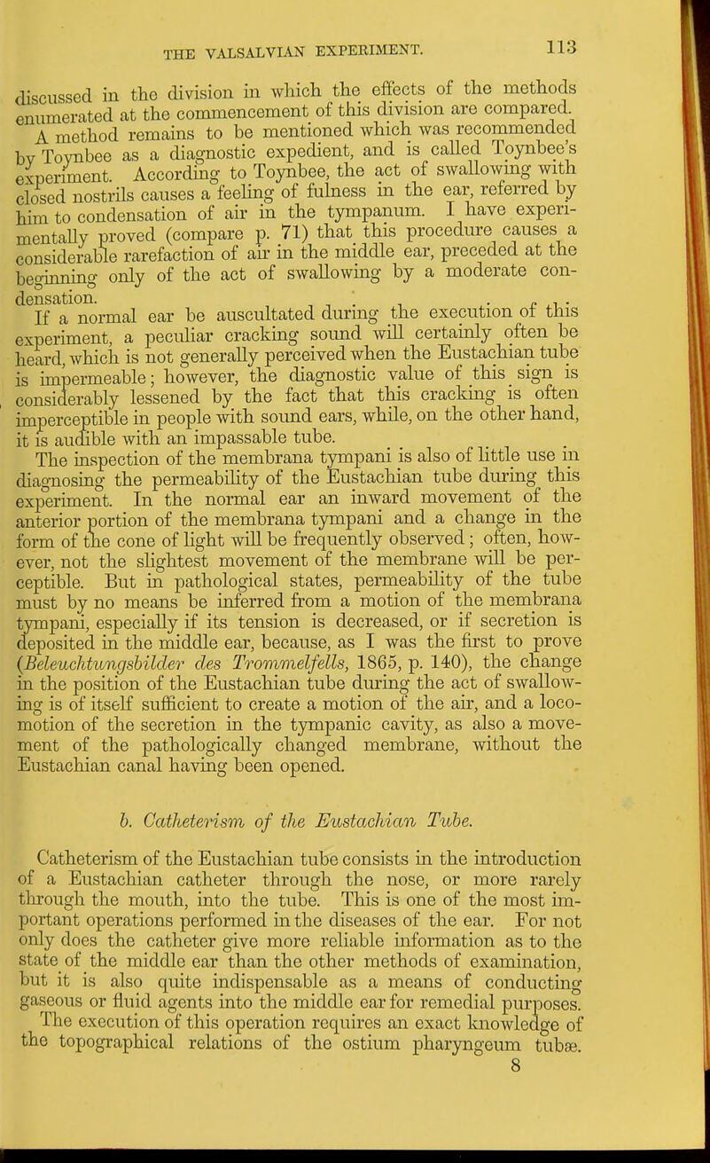 discussed in the division in which the effects of the methods enumerated at the commencement of this division are compared A method remains to be mentioned which was recommended bv Toynbee as a diagnostic expedient, and is called Tpynbee's experiment. According to Toynbee, the act of swallowmg with closed nostrils causes a feeling of fulness in the ear, referred by him to condensation of air in the tympanum. I have experi- mentally proved (compare p. 71) that this procedure causes a considerable rarefaction of air in the middle ear, preceded at the beginning only of the act of swallowing by a moderate con- densation. , , . 1 ^- n ^1 ■ If a normal ear be auscultated during the execution ot this experiment, a pecuUar cracking sound will certainly often be heard, which is not generally perceived when the Eustachian tube is impermeable; however, the diagnostic value of this sign is considerably lessened by the fact that this cracking is often imperceptible in people with sound ears, while, on the other hand, it is audible with an impassable tube. The inspection of the membrana tympani is also of little use in diagnosing the permeability of the Eustachian tube during this experiment. In the normal ear an inward movement of the anterior portion of the membrana tympani and a change in the form of the cone of hght will be frequently observed; often, how- ever, not the sHghtest movement of the membrane will be per- ceptible. But in pathological states, permeability of the tube must by no means be inferred from a motion of the membrana tympani, especially if its tension is decreased, or if secretion is deposited in the middle ear, because, as I was the first to prove (Beleuchtungsbilder des Trommelfells, 1865, p. 140), the change in the position of the Eustachian tube during the act of swallow- ino; is of itseK sufficient to create a motion of the air, and a loco- motion of the secretion in the tympamc cavity, as also a move- ment of the pathologically changed membrane, without the Eustachian canal having been opened. b. Catheterism of the Eustachian Tube. Catheterism of the Eustachian tube consists in the introduction of a Eustachian catheter through the nose, or more rarely through the mouth, into the tube. This is one of the most im- portant operations performed in the diseases of the ear. For not only does the catheter give more reliable information as to the state of the middle ear than the other methods of examination, but it is also quite indispensable as a means of conducting gaseous or fluid agents into the middle ear for remedial purposes. The execution of this operation requires an exact knowledge of the topographical relations of the ostium pharyngeum tubse. 8