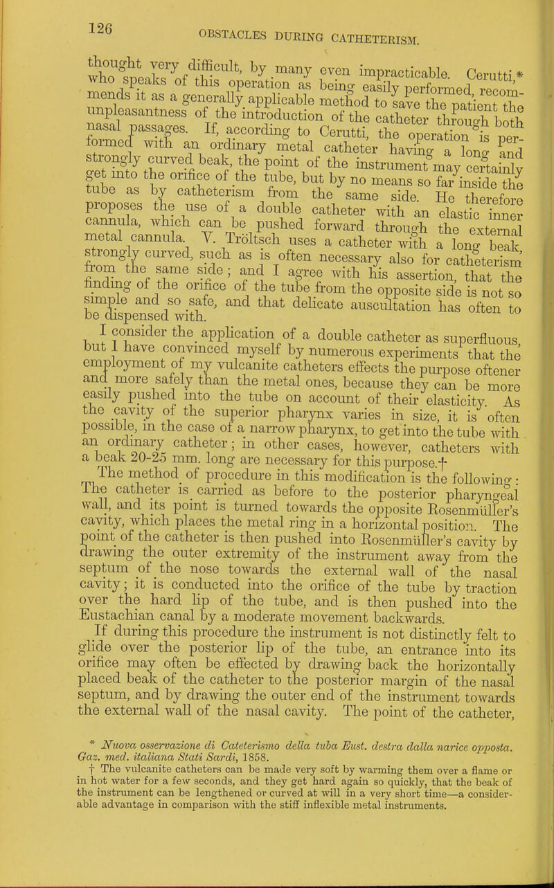 !KtnK^nf^;v'^'' ^^-^^y impracticable. Cerutti* Who speaks of tins operation as beina easily iDerformed it^ ' m mends it as a generaUy applicable metgod to ^^6 110^^^^^^^^ unpleasantness of the intiduction of the catheter throtS^^ Ztr'T'- to Cerutti, the o7eraM per formed with an ordinary metal catheter having a Ton  and stix)ngly curved beak, the pomt of the bstrument'may ceLinlv get mto the orifice of the tube, but by no means so fa^^^insldeThe tube as by catheterism from the same side. He Xrefore proposes the use of a double catheter with an elastirirmer metal cannula. V. Troltsch uses a catheter with a lono- beak strongly curved, such as is often necessary also for catheteilm from the same side; and I agree with his assertion, that th^ finding of the orifice of the tube fi-om the opposite side is not so simple and so safe, and that dehcate auscuTtation has often to be dispensed with. I consider the_ apphcation of a double catheter as superfluous but 1 have convinced myself by numerous experiments that the employment of my vulcanite catheters effects the purpose oftener and more safely than the metal ones, because they can be more easily pushed into the tube on account of theh' elasticity As the cavity of the superior pharynx varies in size, it is often possible, m the case of a narrow pharynx, to get mto the tube with an ordinary catheter; in other cases, however, catheters with a beak 20-25 mm. long are necessary for this purpose.f The method of procedure in this modification is the foUowmo- • ihe catheter is carried as before to the posterior pharyno-eai wall, and its pomt is turned towards the opposite Kosenmiiller's cavity, which places the metal rmg in a horizontal position. The pomt of the catheter is then pushed mto RosenmiiUer's cavity by drawmg the outer extremity of the instrument away from the septum of the nose towards the external wall of the nasal cavity; it is conducted into the orifice of the tube by traction over the hard Hp of the tube, and is then pushed into the Eustachian canal by a moderate movement backwards. If during this procedure the instrument is not distinctly felt to glide over the posterior lip of the tube, an entrance into its orifice may often be effected by drawing back the horizontally placed beak of the catheter to the posterior margin of the nasal septum, and by drawmg the outer end of the instrument towards the external wall of the nasal cavity. The pomt of the catheter, * Nuova osservazione cU Cateterismo della iiiba Bust, clestra dalla narice opposta. Oaz. med. italiana Stati Sardi, 1858. f The vulcanite catheters can be made very soft by warming them over a flame or in hot water for a few seconds, and they get hard again so quickly, that the beak of the instrument can be lengthened or curved at will in a very short time—a consider- able advantage in comparison with the stiff inflexible metal instruments.