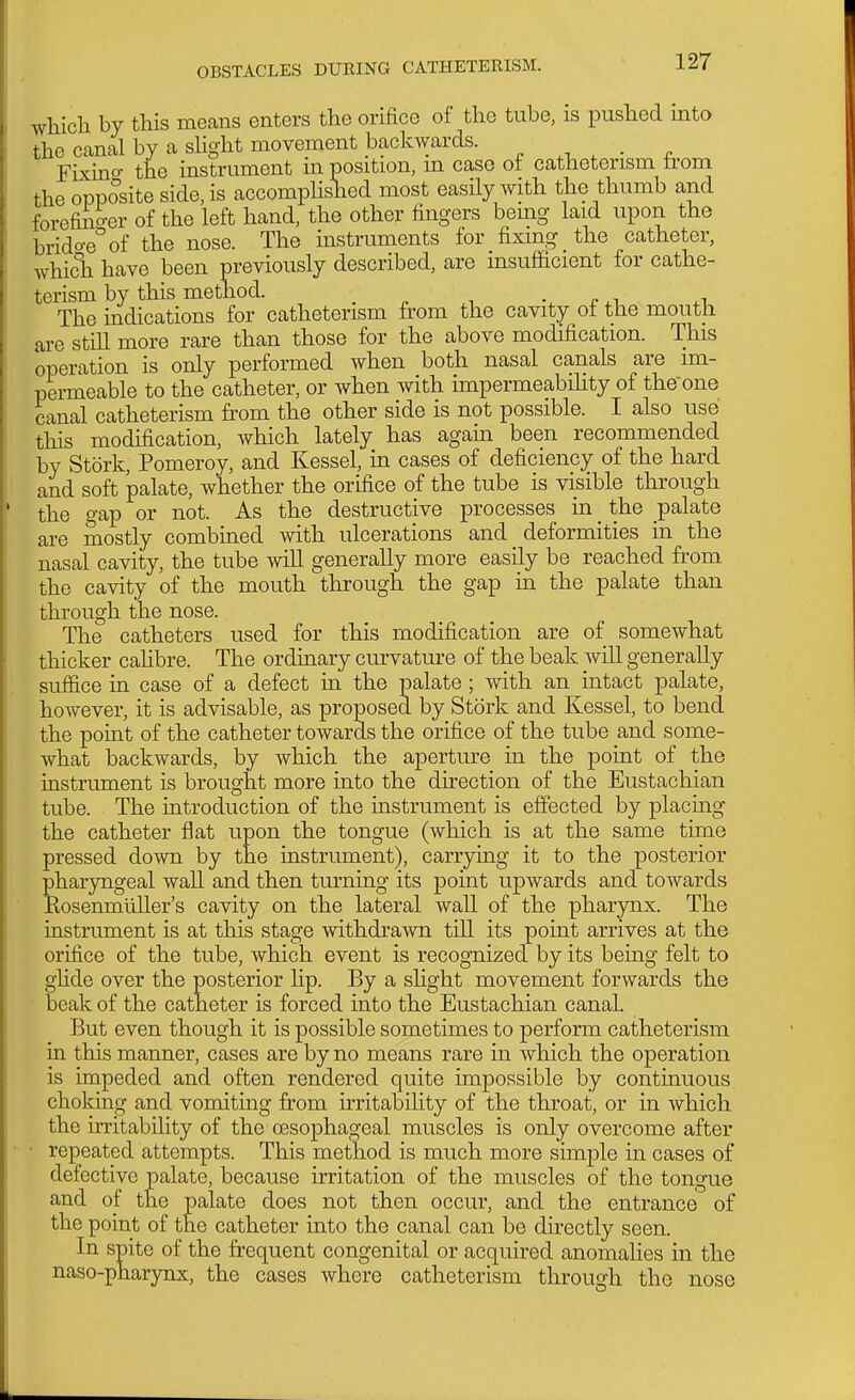 which by this means enters the orifice of the tube, is pushed into the canal by a shght movement backwards. ^ , . „ Fixuio- the instrument in position, m case of catheterism from the opposite side, is accomplished most easily with the thumb and forefinger of the left hand, the other fingers being laid upon the brido-e^'of the nose. The instruments for fixing the catheter, which have been previously described, are insufficient ior cathe- terism by this method. _ r ^i ^-u The indications for catheterism from the cavity ot the mouth are still more rare than those for the above modification. This operation is only performed when both nasal canals are im- permeable to the catheter, or when with impermeabihty of the-one canal catheterism from the other side is not possible. I also use this modification, which lately has again been recommended by Stork, Pomeroy, and Kessel, in cases of deficiency of the hard and soft palate, whether the orifice of the tube is visible through the gap or not. As the destructive processes in _ the palate are mostly combined with ulcerations and deformities in the nasal cavity, the tube will generally more easily be reached from the cavity of the mouth through the gap in the palate than through the nose. The catheters used for this modification are of somewhat thicker caHbre. The ordinary curvature of the beak will generally suffice in case of a defect in the palate ; with an intact palate, however, it is advisable, as proposed by Stork and Kessel, to bend the point of the catheter towards the orifice of the tube and some- what backwards, by which the aperture in the point of the instrument is brought more into the direction of the Eustachian tube. The introduction of the instrument is effected by placing the catheter flat upon the tongue (which is at the same time pressed down by the instrument), carrying it to the posterior pharyngeal wall and then turning its point upwards and towards Kosenmuller's cavity on the lateral wall of the pharynx. The instrument is at this stage withdrawn till its point arrives at the orifice of the tube, which event is recognized by its being felt to ghde over the posterior hp. By a shght movement forwards the beak of the catheter is forced into the Eustachian canal. But even though it is possible sometimes to perform catheterism in this manner, cases are by no means rare in which the operation is impeded and often rendered quite impossible by continuous choking and vomiting from hritability of the throat, or in which the irritability of the oesophageal muscles is only overcome after • repeated attempts. This method is much more simple in cases of defective palate, because irritation of the muscles of the tongue and of the palate does not then occur, and the entrance of the point of the catheter into the canal can be directly seen. In spite of the frequent congenital or aco[uired anomalies in the naso-pharynx, the cases where catheterism through the nose