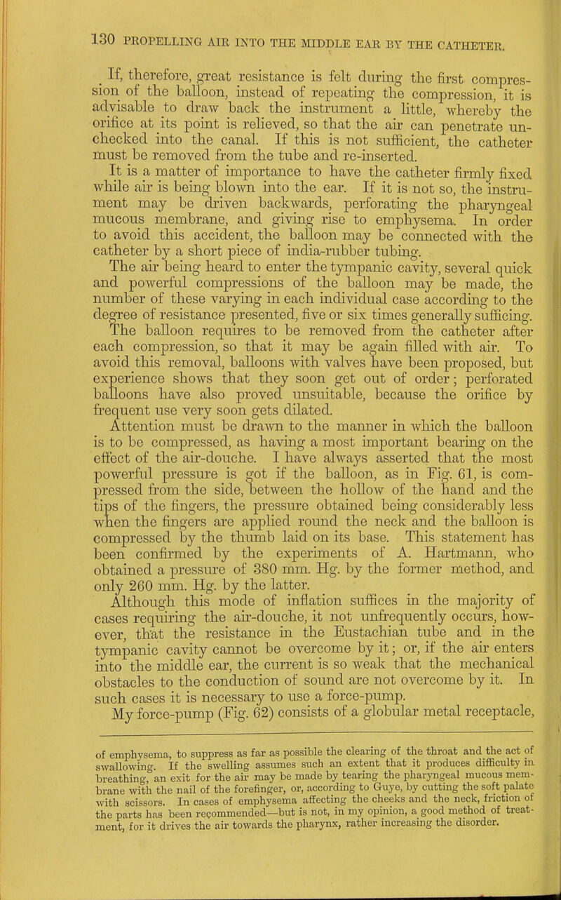 _ If, therefore, great resistance is felt during the first compres- sion of the balloon, instead of repeating the compression, it is advisable to draw back the instrument a little, Avhereby the orifice at its point is relieved, so that the air can penetrate un- checked into the canal. If this is not sufficient, the catheter must be removed from the tube and re-mserted. It is a matter of importance to have the catheter firmly fixed while air is being blown mto the ear. If it is not so, the instru- ment may be driven backwards, perforating the pharyngeal mucous membrane, and giving rise to emphysema. In order to avoid this accident, the balloon may be comiected with the catheter by a short piece of india-rubber tubing. The air being heard to enter the tympanic cavity, several quick and powerful compressions of the balloon may be made, the number of these varying in each individual case according to the degree of resistance presented, five or six times generally sufficing. The balloon requnes to be removed from the catheter after each compression, so that it may be agam filled with air. To avoid this removal, balloons with valves have been proposed, but experience shows that they soon get out of order; perforated balloons have also proved unsuitable, because the orifice by frequent use very soon gets dilated. Attention must be di'a^vn to the manner in which the balloon is to be compressed, as having a most important bearing on the effect of the air-douche. I have always asserted that the most powerful pressure is got if the balloon, as in Fig. 61, is com- pressed from the side, between the hollow of the hand and the tips of the fingers, the pressure obtained being considerably less when the fingers are applied round the neck and the balloon is compressed by the thumb laid on its base. This statement has been confirmed by the experiments of A. Hartmann, who obtained a pressure of 380 mm. Hg. by the former method, and only 260 mm. Hg. by the latter. Although this mode of inflation suffices in the majority of cases requiring the ah-douche, it not unfrequently occurs, how- ever, that the resistance in the Eustachian tube and in the tympanic cavity cannot be overcome by it; or, if the au' enters mto the middle ear, the current is so weak that the mechanical obstacles to the conduction of sound are not overcome by it. In such cases it is necessary to use a force-pump. My force-pump (Fig. 62) consists of a globular metal receptacle. of emphysema, to suppress as far as possible the clearing of the throat and the act of swallowing. If the swelling assumes such an extent that it produces difficulty in breathing, an exit for the air may be made by tearing the pharyngeal mucous mem- brane with the nail of the forefinger, or, according to Guye, by cutting the soft palate with scissors. In cases of emphysema affecting the cheeks and the neck, friction of the parts has been repommended—but is not, in my opinion, a good method of treat- ment, for it drives the air towards the pharynx, rather increasing the disorder.