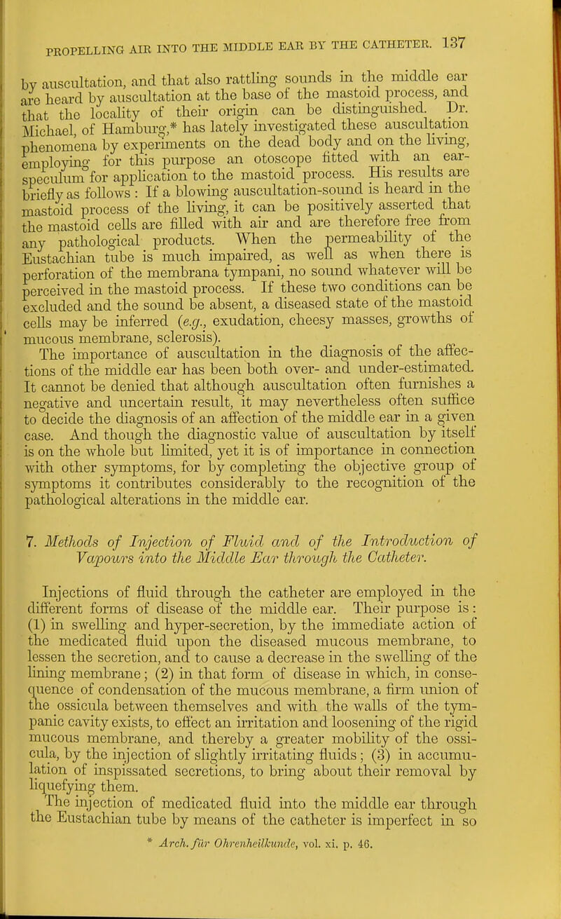 bv auscultation, and that also rattUng sounds m tlie middle ear are heard by auscultation at the base of the mastoid process, and that the locality of their origin can be distmguished Dr. Michael of Hamburg,* has lately investigated these auscultation phenomena by experiments on the dead body and on the livmg, employino- for this purpose an otoscope litted with an ear- speculum°for appHcation to the mastoid process. His results are briefly as follows : If a blowing auscultation-sound is heard m the mastoid process of the hving, it can be positively asserted that the mastoid cells are filled with air and are therefore free from any pathological products. When the permeability of the Eustachian tube is much impau'ed, as well as when there is perforation of the membrana tympani, no sound whatever will be perceived in the mastoid process. If these two conditions can be excluded and the sound be absent, a diseased state of the mastoid cells may be inferred {e.g., exudation, cheesy masses, growths of mucous membrane, sclerosis). The importance of auscultation in the diagnosis of the affec- tions of the middle ear has been both over- and under-estimated. It cannot be denied that although auscultation often furnishes a negative and uncertain result, it may nevertheless often suflice to decide the diagnosis of an affection of the middle ear in a ^iven case. And though the diagnostic value of auscultation by itself is on the whole but Umited, yet it is of importance in connection with other symptoms, for iDy completing the objective group of symptoms it contributes considerably to the recognition of the pathological alterations in the middle ear. 7. Metliods of Injection of Fluid and of the Introduction of Vapours into the Middle Ear through the Catheter. Injections of fluid through the catheter are employed m the different forms of disease of the middle ear. Their purpose is: (1) in swelling and hyper-secretion, by the immediate action of the medicated fluid upon the diseased mucous membrane, to lessen the secretion, and to cause a decrease in the swelling of the liaing membrane; (2) in that form of disease in which, in conse- quence of condensation of the mucous membrane, a firm union of the ossicula between themselves and with the waUs of the tym- panic cavity exists, to effect an irritation and loosening of the rigid mucous membrane, and thereby a greater mobility of the ossi- cula, by the injection of slightly mutating fluids; (3) in accumu- lation of inspissated secretions, to bring about their removal by liquefying them. The injection of medicated fluid into the middle ear through the Eustachian tube by means of the catheter is imperfect in so * Arch.filr Ohrenheilhunde, vol. xi. p. 46.