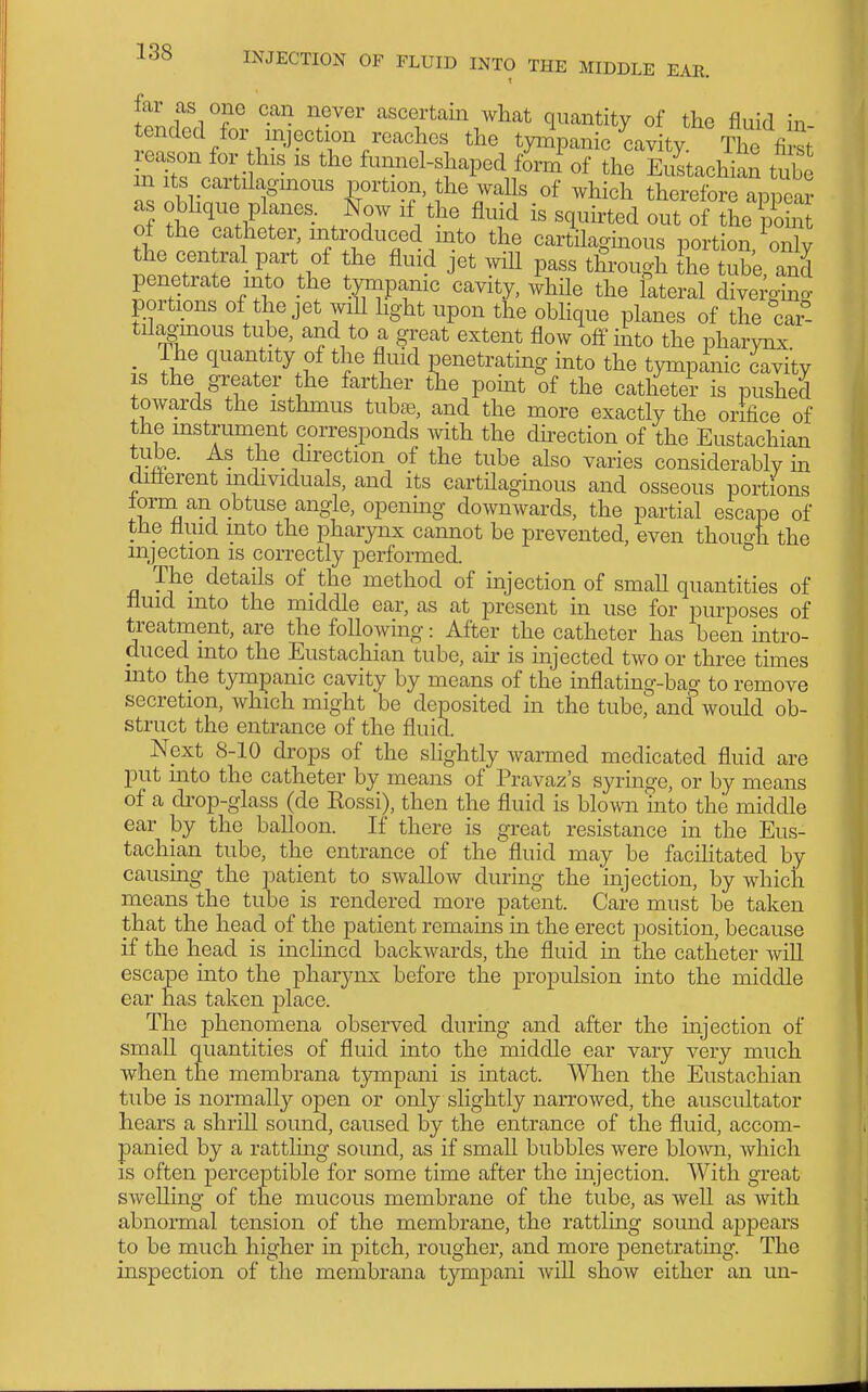 far as one can never ascertain what quantity of the fluid in- tended for injection reaches the tympanic cavity The first IT^TnKf''' ^^^^^^^H^'-Ped forni of the EuLchian tT^ m Its cartilagmous portion, the walls of which therefore appea? as obhque planes. Now if the fluid is squirted out of tL point of the caUieter, introduced into the carAlagmous port on, the central part of the fluid jet will pass tfrough the tube and penetrate into the tympanic'cavity, 4ile the lateral d^e^g^^^ portions of the jet will light upon the obhque planes of the car- tilaginous tube, and to a great extent flow off into the pharynx The quantity of the fluid penetrating into the tympinic cavity IS the greater the farther the point of the catheter is pushed towards the isthmus tuhse, and the more exactly the orifice of the mstrument corresponds with the dh^ection of the Eustachian ™- clirection of the tube also varies considerably in different individuals, and its cartHagmous and osseous portions torni an obtuse angle, opening downwards, the partial escape of the fluid into the pharynx cannot be prevented, even thou4i the injection is correctly performed. ° The details of the method of mjection of small quantities of fluid into the middle ear, as at present in use for purposes of treatment, are the foUowing: After the catheter has been intro- duced into the Eustachian tube, aii- is injected two or three times into the tympanic cavity by means of the inflating-bag to remove secretion, which might be deposited in the tube,' and would ob- struct the entrance of the fluid. Next 8-10 drops of the slightly warmed medicated fluid are put into the catheter by means of Pravaz's syringe, or by means of a drop-glass (de Kossi), then the fluid is blomi 'into the middle ear by the balloon. If there is great resistance in the Eus- tachian tube, the entrance of the fluid may be facihtated by causing the patient to swallow during the injection, by which means the tube is rendered more patent. Care must be taken that the head of the patient remains in the erect position, because if the head is inclined backwards, the fluid in the catheter will escape into the pharynx before the propulsion into the middle ear has taken place. The j)henomena observed during and after the injection of small quantities of fluid into the middle ear vary very much when the membrana tympani is intact. When the Eustachian tube is normally open or only slightly narrowed, the auscultator hears a shrill sound, caused by the entrance of the fluid, accom- panied by a ratthng soimd, as if small bubbles were blown, which is often perceptible for some time after the injection. With great swelling of the mucous membrane of the tube, as well as with abnormal tension of the membrane, the rattling sound appears to be much higher in pitch, rougher, and more penetrating. The inspection of the membrana tympani Avill show either an un-