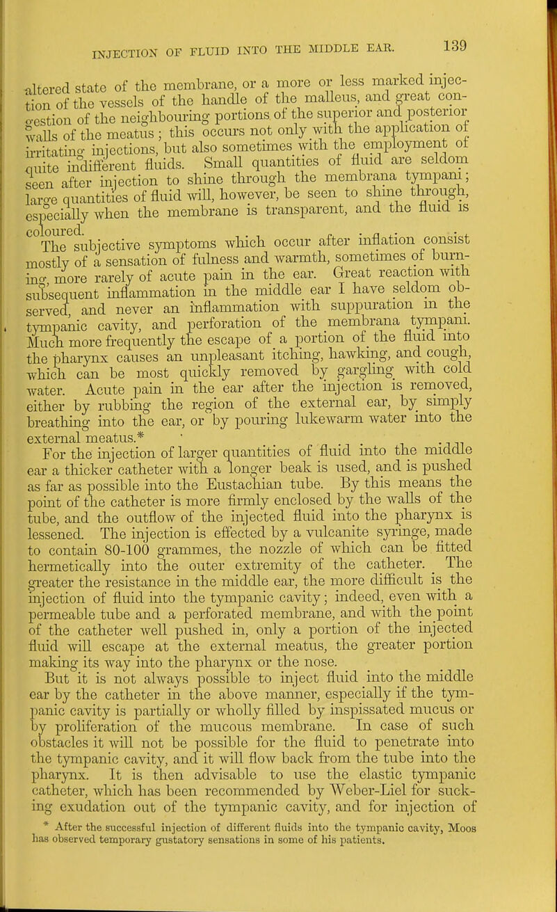 altered stcate of the membrane, or a more or less marked mjec- tion of the vessels of the handle of the malleus, and great con- o-estion of the neighbom-mg portions of the superior and posterior walls of the meatus ; this occurs not only with the application of u-ritating miections, but also somethnes with the employment of quite indilFerent fluids. Small quantities of fluid are seldom seen after miection to shine through the membrana tympam; larcre quantities of fluid will, however, be seen to shme tkrough, es^°eciaUy when the membrane is transparent, and the fluid is ^°The subjective symptoms which occur after inflation consist mostly of a sensation of fuhiess and warmth, sometunes of burn- ino- more rarely of acute pain in the ear. Great reaction with subsequent inflammation in the middle ear I have seldom ob- served and never an inflammation with suppuration m the tympanic cavity, and perforation of the membrana tympam. Much more frequently the escape of a portion of the fluid into the pharynx causes an unpleasant itching, hawking, and cough which can be most quickly removed by garghng with cold water. Acute pain in the ear after the mjection is renioved, either by rubbing the region of the external ear, by sunply breathing into the ear, or by pouring lukewarm water into the ' For the injection of larger quantities of fluid into the middle ear a thicker catheter with a longer beak is used, and is pushed as far as possible mto the Eustachian tube. By this means the point of the catheter is more firmly enclosed by the walls of the tube, and the outflow of the injected fluid into the pharynx is lessened. The injection is effected by a vulcanite syi-inge, made to contain 80-100 grammes, the nozzle of which can be fitted hermetically into the outer extremity of the catheter. _ The greater the resistance in the middle ear, the more difiicult is the injection of fluid into the tympanic cavity; indeed,_ even with a permeable tube and a perforated membrane, and with the pomt of the catheter well pushed in, only a portion of the mjected fluid will escape at the external meatus, the greater portion making its way into the pharynx or the nose. But it is not always possible to inject fluid into the middle ear by the catheter in the above manner, especially if the tym- panic cavity is partially or wholly filled by inspissated mucus or by proliferation of the mucous membrane. In case of such obstacles it will not be possible for the fluid to penetrate into the tympanic cavity, and it will flow back from the tube into the pharynx. It is then advisable to use the elastic tympanic catheter, which has been recommended by Weber-Liel for suck- ing exudation out of the t3niipanic cavity, and for injection of * After the successfiil injection of different fluids into the tympanic cavity, Moos has observed temporary gustatory sensations in some of his patients.