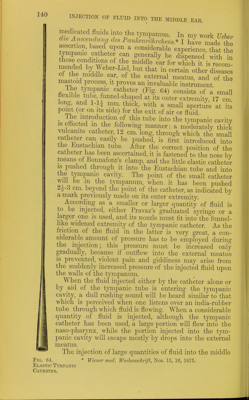 medicated fluids into the tympanum. In my work Ueler die Amvenchmg des Pauhenrohrchens* I have made tho assertion, based upon a considerable experience that he tvmpamc catheter can generally be d/spensed S in those conditions of the middle ear for which it is reonrJ, mended by Weber-Liel, but that in cer^ab otL d e^^^^^^ of the middle ear, of the external meatus, and of the mastoid process, it proves an mvaluable instrument The tympanic catheter (Fig. 64) consists of a smaU flexible tube funnel-shaped at its outer extremity, 17 cm long and 1-1^ mm. thick, with a small aperture at its point (or on its side) for the exit of air or fluid k /^j^i'°dfion of this tube into the tympanic cavity is efl-ected m the foUowmg manner: a moderately thick vulcanite catheter, 12 cm. long, through which the smaU catheter can easily be pushed, is first mtroduced mto the J^^ustachian tube. After the correct position of the catheter has been ascertained, it is fastened to the nose by means of Bonnafont's clamp, and the little elastic catheter IS pushed through it into the Eustachian tube and into the tympanic cavity. The point of the small catheter will be m the tympanum, when it has been pushed 2^-3 cm. beyond the point of the catheter, as mdicated by a mark previously made on its outer extremity. According as a smaller or larger quantity of fluid is to be injected, either Pravaz's gi-aduated s}Tinge or a larger one is used, and its nozzle must tit into the funnel- like widened extremity of the tympanic catheter. As the friction of the fluid in the latter is very great, a con- siderable amount of pressure has to be employed during the injection; this pressure must be increased only gradually, because if outflow into the external meatus is prevented, violent pain and giddiness may arise from the suddenly increased pressure of the injected fluid upon the Avails of the tympanum. When the fluid injected either by the catheter alone or by aid of the tympanic tube is entering the tympanic cavity, a dull rushing sound will be heard similar to that which is perceived when one listens over an india-rubber tube through which fluid is flowing. When a considerable quantity of fluid is injected, although the tympanic catheter has been used, a large portion will flow into the naso-pharynx, while the portion injected into the tym- panic cavity will escape mostly by dro23S into the external meatus. The injection of large quantities of fluid into the middle Tig. 64. * Wiener mecl. Wochensclmft, Nos. 15, 16, 1875. Elastic Tympanic Catheter.