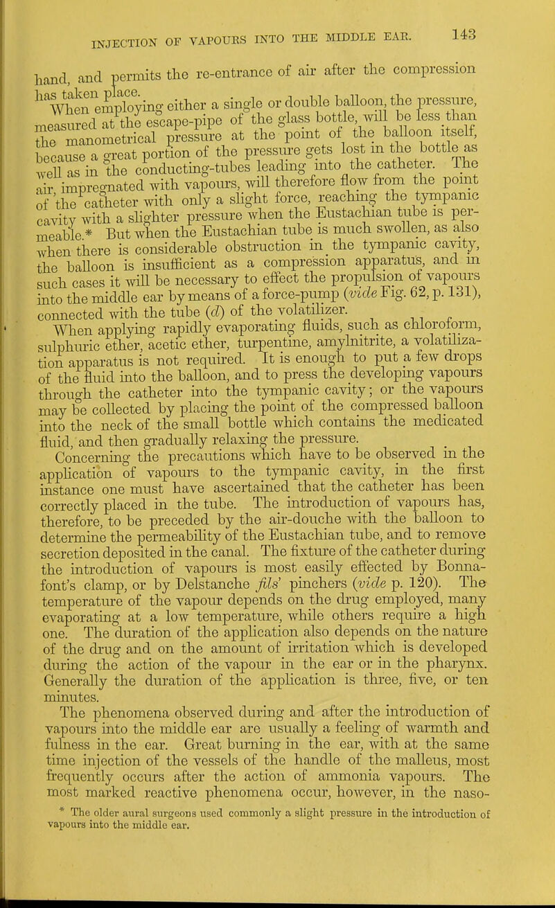 hand, and prmits the re-entrance of air after the compression WhS'empbying either a single or double balloon the pressure, measured at the escape-pipe of the glass bottle, wil be Tess than Se manometrical piessum at the point of the balloon i self, because a great portion of the pressure gets lost m the bottle as well as in the conducting-tubes leadmg into the catheter. The ai? impregnated with vapours, wiU therefore flow from the pomt of the catheter with only a shght force, reachm- the tympamc cavity with a shghter pressure when the Eustachian tube is per- meable * But when the Eustachian tube is much swollen, as also when there is considerable obstruction in the tympanic cavity, the baUoon is insufficient as a compression apparatus, and m such cases it will be necessary to effect the propulsion of vapours into the middle ear by means of a force-pump {vide b ig. 62, p. 131)> connected with the tube (d) of the volatilizer. When applymg rapidly evaporating fluids, such as chloroform, sulphuric ether, acetic ether, turpentme, amyhiitrite, a volatHiza- tion apparatus is not required. It is enough to put a few drops of the fluid mto the balloon, and to press the developmg vapours throuf^h the catheter into the tympanic cavity; or the vapours may be collected by placmg the point of the compressed balloon into the neck of the small bottle which contains the medicated fluid, and then gradually relaxing the pressure. Concerning the precautions which have to be observed in the application of vapours to the tympanic cavity, in the first instance one must have ascertained that the catheter has been correctly placed in the tube. The introduction of vapours has, therefore, to be preceded by the air-douche with the balloon to determine the permeability of the Eustachian tube, and to remove secretion deposited in the canal. The fixture of the catheter during the introduction of vapours is most easily effected by Bonna- font's clamp, or by Delstanche fils pinchers (vide p. 120). The temperature of the vapour depends on the drug employed, many evaporating at a low temperature, while others require a high one. The duration of the application also depends on the nature of the drug and on the amount of irritation which is developed during the action of the vapour in the ear or in the pharynx. Generally the duration of the application is three, five, or ten minutes. The phenomena observed during and after the introduction of vapours into the middle ear are usually a feeling of warmth and fulness in the ear. Great burning in the ear, with at the same time injection of the vessels of the handle of the malleus, most frequently occurs after the action of ammonia vapours. The most marked reactive phenomena occur, however, in the naso- * The older aural surgeons used commonly a slight pressure in the introduction of vapours into the middle ear.