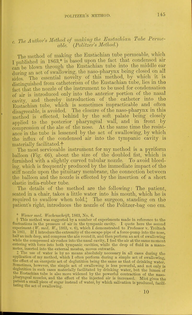 Tlce Author's Method of making the Eustachian Tube Perme- able. {Politzer's Method.) The method of making the Eustachian tube permeable, which I pubHshed in 1863,* is based upon the fact that condensed air can be blown through the Eustachian tube into the middle ear durino- an act of swallowing, the naso-pharynx being closed on all sides.'' The essential novelty of this method, by which it is distino-uished from catheterism of the Eustachian tube, Hes in the fact that the nozzle of the instrument to be used for condensation of an- is introduced only into the anterior portion of the nasal cavity, and thereby introduction of the catheter into the Eustachian tube, which is sometimes impracticable and_ often disaoi-eeable, is avoided. The closure of the naso-pharynx in this method is effected, behind by the soft palate being closely apphed to the posterior pharjrugeal wall, and _ in front by compression of the alse of the nose. At the same time the resist- ance in the tube is lessened by the act of swallowing, by which the influx of the condensed au' into the tympanic cavity is materially facilitated.-f- The most serviceable instrument for my method is a pjrriform balloon (Fig. 66), about the size of the doubled fist, which is furnished with a shghtly curved tubular nozzle. To avoid bleed- ing, which is frequently produced by the immediate impact of the stiff nozzle upon the pituitary membrane, the connection between the balloon and the nozzle is effected by the insertion of a short elastic india-rubber tube. The details of the method are the following: The patient, seated in a chair, takes a little water into his mouth, which he is required to swallow when told.j The sm-geon, standing on the patient's right, introduces the nozzle of the Politzer-bag one cm. * Wiener med. Wochenschri/t, 1863, No. 6. f This method was suggested by a number of experiments made in reference to the fluctuations in the pressure of air in the tympanic cavity. I quote here the second experiment (W. med. W., 1863, v. 6), which I demonstrated to Professor v. Troltsch in 1861. If I introduce the extremity of the escape-pipe of a force-pump into the nose, half an inch deep, and compress the alse round it, and then perform an act of swallowing while the compressed air rushes into the nasal cavity, I feel the air at the same moment entering with force into both tympanic cavities, while the drop of fluid in a mano- meter, inserted into the external meatus, moves outwards. + The use of water is by no means absolutely necessary in all cases during the application of my method, which I often perform during a simple act of swallowing, the effect of an energetic act of deglutition being the same as that of drinking water. Sometimes, however, the simple act of swallowing is less powerful, and not only is deglutition in such cases materially facilitated by drinking water, but the lumen of the Eustachian tube is also more widened by the powerful contraction of the naso- pharyngeal muscles, and the effect of the injected air is increased. Miot gives the patient a small piece of sugar instead of water, by which salivation is produced facili- tatmg the act of swallowing. ' • 10