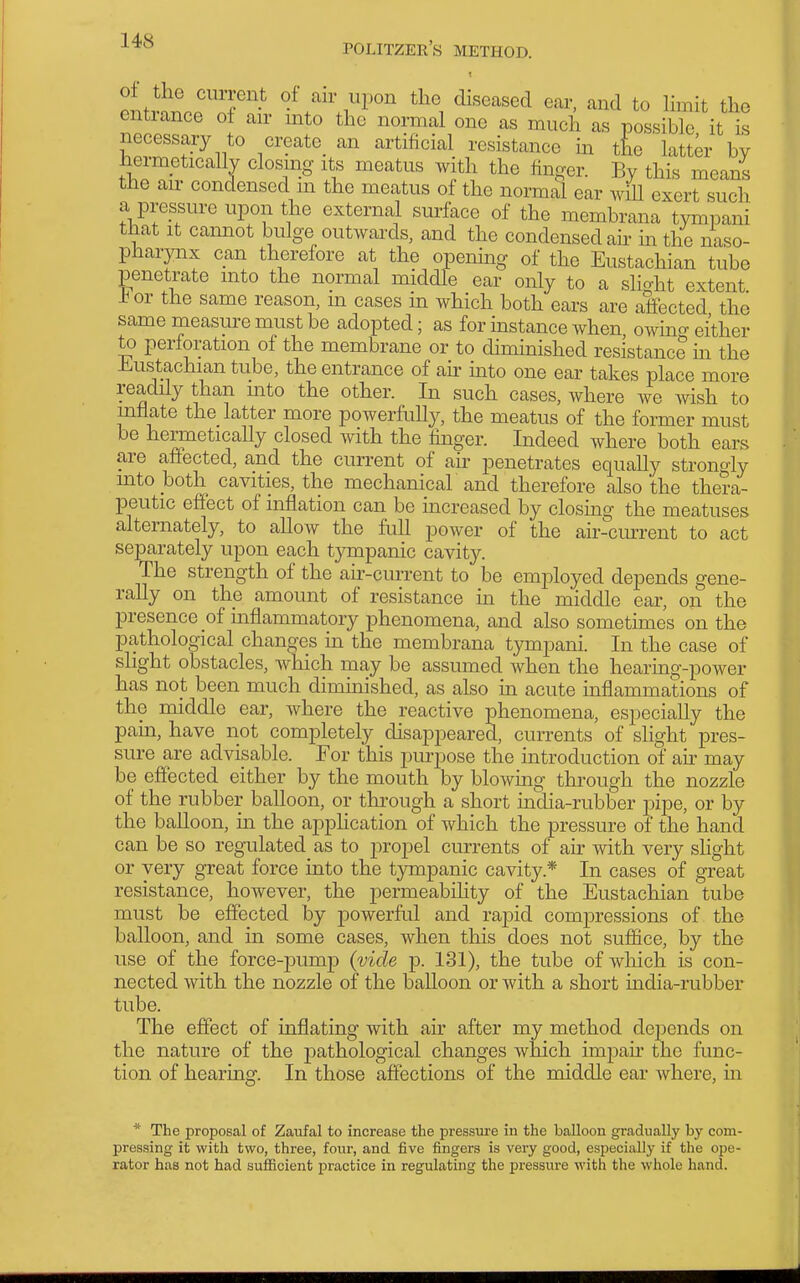 1 ontr-i^p'nf^i^eased ear, and to limit the entiance of air into the normal one as mucli as possible it is necessary to create_ an artificial resistance in the latter by hermetically closing its meatus with the finger. By this means the air condensed m the meatus of the normal ear wiU exert such a pressure upon the external surface of the membrana tympani that It cannot bulge outwards, and the condensed ah in the naso- pharynx can therefore at the opening of the Eustachian tube penetrate into the normal middle ear only to a slight extent ±or the same reason, m cases ua which both ears are affected the same measure must be adopted; as for instance when owmg either to perforation of the membrane or to diminished resistance in the -Eustachian tube, the entrance of ah into one ear takes place more readily than mto the other. In such cases, where we wish to mflate the latter more powerfully, the meatus of the former must be hermetically closed with the finger. Indeed where both ears are affected, and the current of air penetrates equally strongly mto both cavities, the mechanicaV and therefore also the thera- peutic effect of inflation can be increased by closing the meatuses alternately, to allow the full power of the air-current to act separately upon each tympanic cavity. The strength of the ah-current to be employed depends gene- rally on the amount of resistance in the middle ear, on the presence of inflammatory phenomena, and also sometimes on the pathological changes in the membrana tympani. In the case of slight obstacles, which may be assumed when the hearing-power has not been much diminished, as also in acute inflammations of the middle ear, where the reactive phenomena, especially the pam, have not completely disappeared, currents of slight pres- sure are advisable. For this purpose the introduction of air may be effected either by the mouth by blowmg through the nozzle of the rubber balloon, or thi'ough a short india-rubber pipe, or by the balloon, in the apphcation of which the pressure of the hand can be so regulated as to propel currents of air with very slight or very great force into the tympanic cavity.* In cases of great resistance, however, the permeabihty of the Eustachian tube must be effected by powerful and rapid compressions of the balloon, and in some cases, when this does not suffice, by the use of the force-pump (vide p. 131), the tube of which is con- nected with the nozzle of the balloon or with a short india-rubber tube. The effect of inflating with air after my method dejDends on the nature of the pathological changes which impah the func- tion of hearing. In those affections of the middle ear where, in * The proposal of Zaufal to increase the pressure in the balloon gradually by com- pressing it with two, three, four, and five fingers is very good, especially if the ope- rator has not had sufificient practice in regulating the pressure with the whole hand.