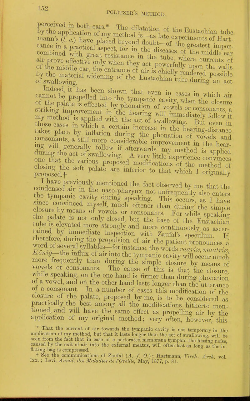 POLITZER'S METHOD. mana-s (/o.) have plJJ^^JI^ThtlilCTTf-^''''- tmce in a, practical aspect, d in tricaL „f *?r''','lY'P™- combmed with great resistance in tl>„ f f , '^''l'' air prove effectivToSy wheTthev a^^^^^^^  °'' of the niiddle ear, the'^nttrce oTaris'^cUeflv^^^^^^ -f^ Indeed, it has been sho^vn that even in case^, • cannot be nrnnpllprl +1-,^ + • . '^'^^^s m wmch an' stnlang improvement in the hearing will im4diatelv fXw S Z,e ^ .^ tte act o? swaniwS? But even in ~t:^XTirfir'''^^^^^^^^ _ win generaJiy lohow if afterwards my method is onnli'prl one tLt the' A very littleLperi^nt coSces one that the various proposed modifications of the metlVoTnf ;™p'^fed''+^ ^vhi^h iTr^^SfaUy I have previously mentioned the fact observed by me that the condensed air m the naso-pharynx not mifrequeX also enter^^ the tympamc cavity during speaking. This occurs as I W since convinced myself, mSch' often^r than the si^Je closure by means of vowels or consonants. For wgne speS the i)alate is not only closed, but the base of the ac an Wd Iwt'^Tf ''''^S^y.-^^ ^-e continuously, as asce^! tamed by immediate mspection with Zaufal's speculum If therefore, during the propulsion of ah- the patient pronounces a Komg—the mflux of an- mto the tympanic cavity will occur much more frequently than durmg the shnple closiire by means of vowels or consonants. The cause of this is that the closm^e while spealang, on the one hand is firmer than during phonation of a vowel, and on the other hand lasts longer than the utterance ot a consonant. In a number of cases this modification of the closure of the palate, proposed by me, is to be considered as practically the best among all the modifications hitherto men- tioned, and wiU have the same effect as propelhng ah by the apphcation of my origmal method; very often, however, this * That the current of air towards the tympanic cavity is not temporary in the application of my method, but that it lasts longer than the act of swallowing, will be seen from the fact that in case of a perforated membrana tympani the hissino- noise caused by the exit of air into the external meatus, will often last as long as'the in- flating-bag is compressed. t See the communications of Zaufal {A. /. 0.); Hartmann, Vhrh. Arch, vol Ixx. ; Levi, Annal. des Maladies de I'Ordlk, May, 1877, p. 81.