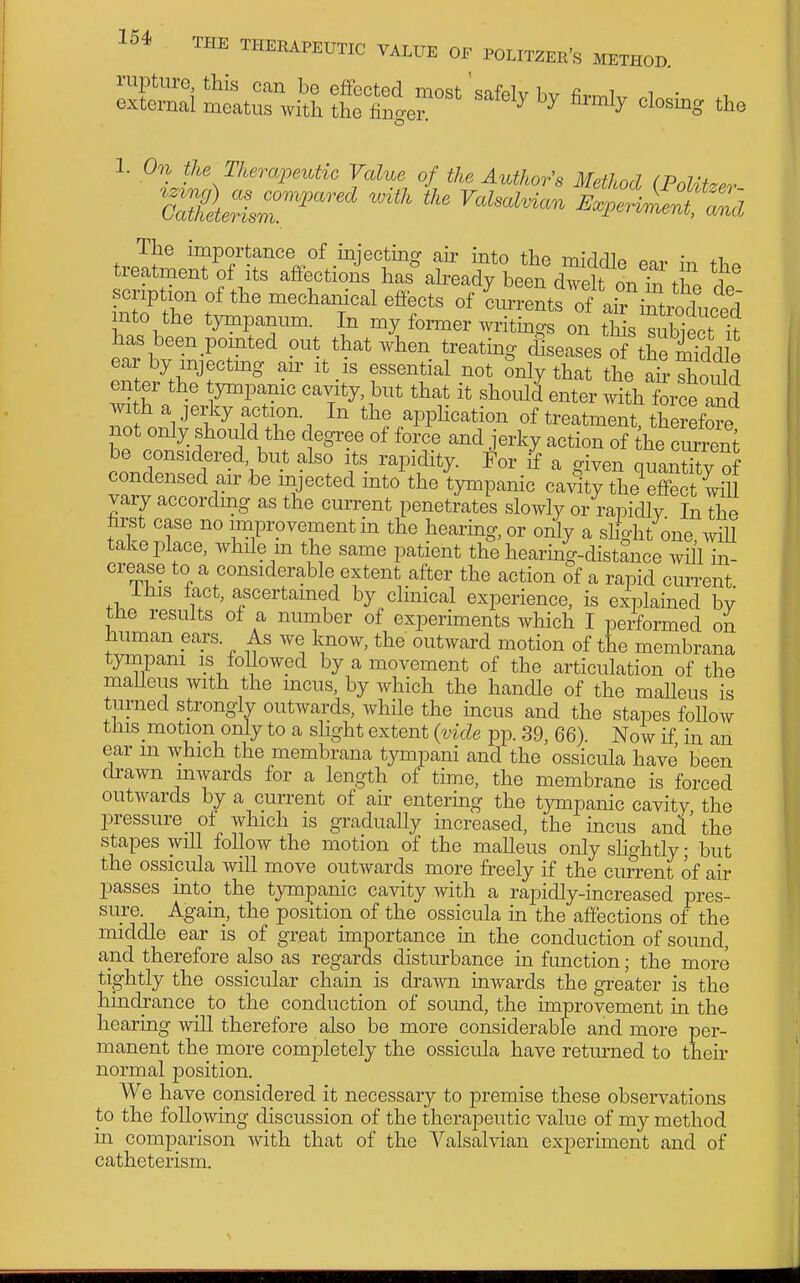 1. On the T/iempmtic Value of the Author's Method (PolUzev The importance of iniectinff air into the miVlrllo • treatment of its affections has^lready been dTe n thl scription of the mechanical effects of Lrentf of arintrodnc^^^^^ into the tympanum. In my former writings on Ms sSt It has been pomted out that when treating diseases S theSd e ear by mjectmg au- it is essential not Snly that the air Should enter the ympamc cavity, but that it should enter wi?h force and with a jeijy action In the apphcation of treatment tWore not only should the degree of force and jerky action of the c S be considered but also its rapidity, i'or if a given quaS of condensed air be injected into the tympanic cavity the^effe t iiU vary according as the current penetrates slowly or rapidly In the hrst case no improvement in the hearing, or only a slight one wiU take place, while m the same patient the hearmg-distance will in- crease to a considerable extent after the action of a rapid current ibis fact, ascertamed by chnical experience, is explained by tbe results of a number of experiments which I performed on liuman ears. As we know, the outward motion of the membrana tynipani is followed by a movement of the articulation of the malleus with the mcus, by which the handle of the malleus is turned strongly outwards, while the incus and the stapes follow this motion only to a slight extent {vide pp. 39, 66). Now if in an ear m which the membrana tympani and the ossicula have been cliwn mwards for a length of time, the membrane is forced outwards by a current of air entering the tympanic cavity the loressure_ of which is gradually increased, the incus and the stapes will follow the motion of the malleus only shghtly; but the ossicula wiU move outwards more freely if the current of air passes into the tympanic cavity with a rapidly-increased pres- sure. Again, the position of the ossicula in the affections of the middle ear is of great importance ui the conduction of sound, and therefore also as regards disturbance m function; the more tightly the ossicular chain is drawn inwards the greater is the hindrance to the conduction of soimd, the improvement m the hearing will therefore also be more considerable and more per- manent the more comjDletely the ossicula have returned to their normal position. We have considered it necessary to premise these observations to the following discussion of the therapeutic value of my method in comparison with that of the Yalsalvian experiment and of catheterism.