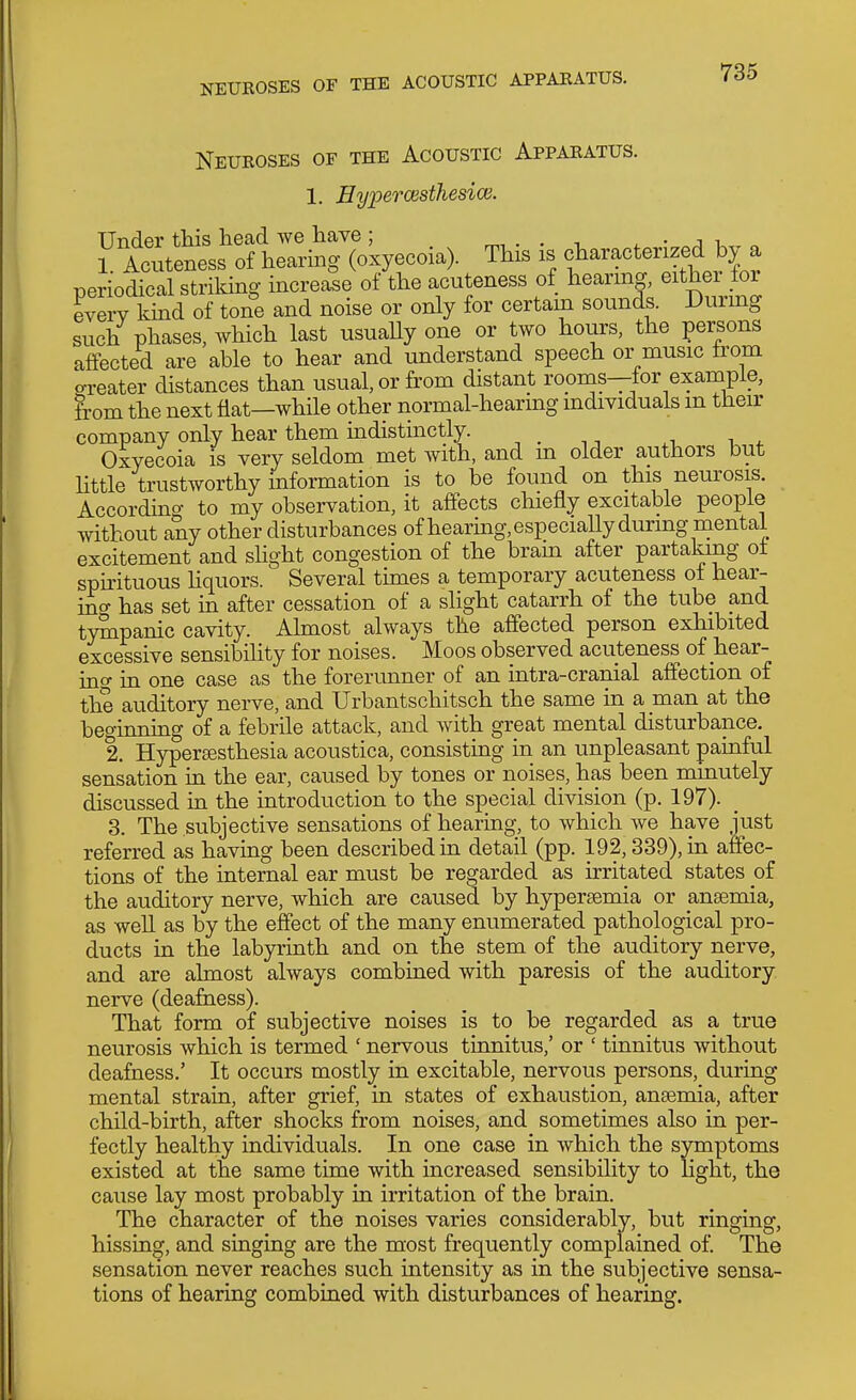 NEUROSES OF THE ACOUSTIC APPAEATUS. Neueoses of the Acoustic Apparatus. 1. Hyperwsthesice. Tinder this head Ave have; ^ • j i 1 Acuteness of hearing (oxyecoia). This is characterized by a periodical striking increase of the acuteness of hearing, eithei tor everv kind of tone and noise or only for certain sounds. During such phases, which last usuaUy one or two hours, the persons affected are able to hear and understand speech or music from o-reater distances than usual, or from distant rooms—for example, from the next Hat—while other normal-hearing individuals m their company only hear them indistinctly. , . ,, , , . Oxyecoia is very seldom met with, and m older authors but httle trustworthy information is to be found on this neurosis. According to my observation, it affects chiefly excitable people without any other disturbances of hearing.especially during mental excitement and sUght congestion of the bram after partaking ot sphituous hquors. Several times a temporary acuteness of hear- ino- has set in after cessation of a slight catarrh of the tube and tympanic cavity. Almost always the affected person exhibited excessive sensibility for noises. Moos observed acuteness of hear- ino' in one case as the forerimner of an intra-cranial affection of the auditory nerve, and Urbantschitsch the same in a man at the beo-inning of a febrile attack, and with great mental disturbance. 2. Hyperesthesia acoustica, consisting in an unpleasant painful sensation in the ear, caused by tones or noises, has been minutely discussed in the introduction to the special division (p. 197). 3. The subjective sensations of hearing, to which we have just referred as having been described in detail (pp. 192,339), in affec- tions of the internal ear must be regarded as irritated states of the auditory nerve, which are caused by hypersemia or anaemia, as well as by the effect of the many enumerated pathological pro- ducts in the labpinth and on the stem of the auditory nerve, and are almost always combined with paresis of the auditory nerve (deafaess). That form of subjective noises is to be regarded as a true neurosis which is termed ' nervous tinnitus,' or ' tinnitus without deafness.' It occurs mostly in excitable, nervous persons, during mental strain, after grief, in states of exhaustion, anasmia, after child-birth, after shocks from noises, and sometimes also in per- fectly healthy individuals. In one case in which the symptoms existed at the same time with increased sensibility to light, the cause lay most probably in irritation of the brain. The character of the noises varies considerably, but ringing, hissing, and singing are the most frequently complained of. The sensation never reaches such intensity as in the subjective sensa- tions of hearing combined with disturbances of hearing.