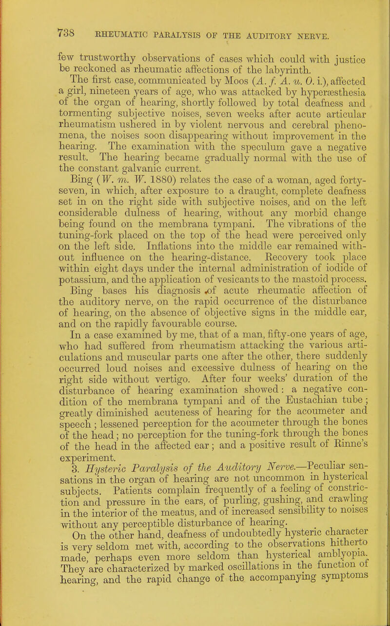 few trustworthy observations of cases which could with justice be reckoned as rheumatic affections of the labyrinth. The first case, communicated by Moos (A. f. A. u. 0.1), affected a girl, nineteen years of age, who was attacked by hypersesthesia of the organ of hearing, shortly followed by total deafness and tormenting subjective noises, seven weeks after acute articular rheumatism ushered in by violent nervous and cerebral pheno- mena, the noises soon disappearing without improvement in the hearing. The examination with the speculum gave a negative result. The hearing became gradually normal with the use of the constant galvanic current. Bing (W. m. W. 1880) relates the case of a woman, aged forty- seven, in which, after exposure to a draught, complete deafness set in on the right side with subjective noises, and on the left considerable dulness of hearing, without any morbid change being found on the membrana tympani. The vibrations of the tuning-fork placed on the top of the head were perceived only on the left side. Inflations into the middle ear remained with- out influence on the hearing-distance. Recovery took place within eight days under the internal administration of iodide of potassium, and the application of vesicants to the mastoid process. Bing bases his diagnosis ^f acute rheumatic affection of the auditory nerve, on the rapid occurrence of the disturbance of hearing, on the absence of objective signs in the middle ear, and on the rapidly favourable course. In a case examined by me, that of a man, fifty-one years of age, who had suffered from rheumatism attacking the various arti- culations and muscular parts one after the other, there suddenly occurred loud noises and excessive dulness of hearing on the right side without vertigo. After four weeks' duration of the disturbance of hearing examination showed: a negative con- dition of the membrana tympani and of the Eustachian tube; greatly diminished acuteness of hearing for the acoumeter and speech ; lessened perception for the acoumeter through the bones of the head; no perception for the tuning-fork through the bones of the head in the aflected ear; and a positive result of Rinne's experiment. 3. Hysteric Paralysis of the Auditory Nerve.—'Pecuh&v sen- sations in the organ of hearing are not uncommon m hysterical subjects. Patients complain frequently of a feeling of constric- tion and pressure in the ears, of puriing, gushing, and crawling in the interior of the meatus, and of increased sensibihty to noises without any perceptible disturbance of hearing. On the other hand, deafness of undoubtedly hysteric character is very seldom met with, according to the observations hitherto made perhaps even more seldom than hysterical amblyopia They are characterized by marked oscillations m the function ot hearmg, and the rapid change of the accompanymg symptoms