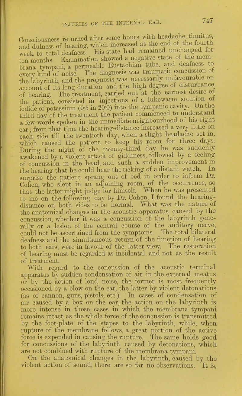 Consciousness returned after some hours, with headache tmmtus, and duhiess of hearing, which increased at the end of the fouith week to total deafness His state had remamed unchanged for ten months. Examination showed a negative state ot the mem- brana tympani, a permeable Eustachian tube, and deafness to every kind of noise. The diagnosis was traumatic concussion of the labyi-inth, and the prognosis was necessarily unfavourable on account of its long duration and the high degree of disturbance of hearing. The treatment, carried out at the earnest desu'e ot the patient, consisted m mjections of a lukewarm solution ot iodide of potassium (0-5 in 20-0) into the tympanic cavity. On the third day of the treatment the patient commenced to understand a few words spoken in the immediate neighbourhood of his right ear; from that time the hearing-distance increased a very httle on each side till the twentieth day, when a slight headache set m, which caused the patient to keep his room for three days. Durino- the night of the twenty-thhd day he was suddenly awakened by a violent attack of giddiness, followed by a feeling of concussion in the head, and such a sudden improvement m the hearing that he could hear the ticking of a distant watch. In surprise the patient sprang out of bed in order to inform Dr. Cohen, who slept in an adjoining room, of the occurrence, so that the latter might judge for himself. When he was presented to me on the following day by Dr. Cohen, I found the hearmg- distance on both sides to be normal. What was the nature of the anatomical changes in the acoustic apparatus caused by the concussion, whether it was a concussion of the labyrinth gene- rally or a lesion of the central course of the auditory _ nerve, could not be ascertained from the symptoms. The total bilateral deafness and the simultaneous return of the function of hearing to both ears, were in favom^ of the latter view. The restoration of hearing must be regarded as incidental, and not as the result of treatment. With regard to the concussion of the acoustic terminal apparatus by sudden condensation of air in the external meatus or by the action of loud noise, the former is most frequently occasioned by a blow on the ear, the latter by violent detonations (as of cannon, guns, pistols, etc.). In cases of condensation of air caused by a box on the ear, the action on the labyrinth is more intense in those cases in which the membrana tympani remains intact, as the whole force of the concussion is transmitted by the foot-plate of the stapes to the labyrinth, while, when rupture of the membrane follows, a great portion of the active force is expended in causing the rupture. The same holds good for concussions of the labyrinth caused by detonations, which are not combined with rupture of the membrana tympani. On the anatomical changes in the labyrinth, caused by the violent action of sound, there are so far no observations. It is,