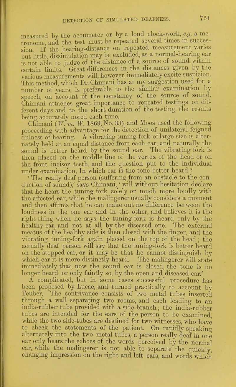 measured by tlie acoumeter or by a loud clock-work, e.g. a me- tronome and tbe test must be repeated several times m succes- sion If the hearing-distance on repeated measurement varies but httle, dissimulation may be excluded, as a normal-hearing ear is not able to judge of the distance of a source of sound Avithm certain limits. Great differences in the distances given by the various measurements will, however, immediately excite suspicion. This method, which Dr. Chimani has at my suggestion used for a number of years, is preferable to the similar examination by speech, on account of the constancy of the source of sound. Chimani attaches great importance to repeated testings on dif- ferent days and to the short duration of the testing, the results being accurately noted each time. Chimani (F. m. W. 1869, No. 33) and Moos used the following proceeding with advantage for the detection of unilateral feigned dulness of hearing. A vibrating tuning-fork of large size is alter- nately held at an equal distance from each ear, and naturally the sound is better heard by the sound ear. The vibrating fork is then placed on the middle line of the vertex of the head or on the fi-ont incisor teeth, and the question put to the individual under examination, In which ear is the tone better heard ? ' The really deaf person (suffering from an obstacle to the con- duction of sound),' says Chimani, ' will without hesitation declare that he hears the tuning-fork solely or much more loudly with the affected ear, Avhile the malingerer usually considers a moment and then affirms that he can make out no difference between the loudness in the one ear and in the other, and behoves it is the right thing when he says the tuning-fork is heard only by the healthy ear, and not at all by the diseased one. The external meatus of the healthy side is then closed with the finger, and the vibrating tuning-fork again placed on the top of the head; the actually deaf person will say that the tuning-fork is better heard on the stopped ear, or it may be that he cannot distinguish by which ear it is more distinctly heard. The malingerer will state immediately that, now the sound ear is closed, the tone is no longer heard, or only faintly so, by the open and diseased ear.' A complicated, but in some cases successful, procedure has been proposed by Lucae, and turned practically to account by Teuber. The contrivance consists of two metal tubes inserted through a wall separating two rooms, and each leading to an india-rubber tube provided with a side-branch; the india-rubber tubes are intended for the ears of the person to be examined, while the two side-tubes are destined for two witnesses, who have to check the statements of the patient. On rapidly speakino- alternately into the two metal tubes, a person really deaf in one ear only hears the echoes of the words perceived by the normal ear, while the malingerer is not able to separate the quickly, changing impression on the right and left ears, and words whicli