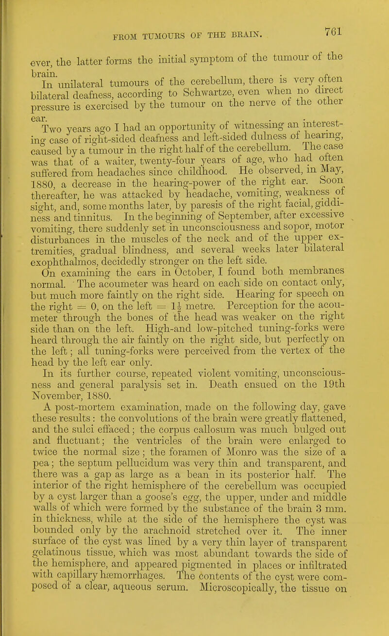 FROM TUMOURS OF THE BRAIN. ever, the latter forms the initial symptom of the tumour of the ^'lnunUateral tumours of the cerebellum, there is very often bilateral deafness, according to Schwartze even when no direct pressure is exercised by the tumour on the nerve of the other ear Two years ago I had an opportunity of witnessmg an mterest- ino- case of right-sided deafness and left-sided duhiess of hearmg, caused by a tumour in the right half of the cerebellum. The case Avas that of a waiter, twenty-four years of age, who had often suffered from headaches since childhood. He observed, m May, 1880, a decrease in the hearmg-power of the right ear. Soon thereafter, he was attacked by headache, vomitmg, weakness of sight, and, some months later, by paresis of the right facial, giddi- ness and tmnitus. In the beginning of September, after excessive vomiting, there suddenly set in unconsciousness and sopor, motor disturbances in the muscles of the neck and of the upjoer ex- tremities, gradual blindness, and several weeks later bilateral exophthalmos, decidedly stronger on the left side. On examining the ears in October, I found both membranes normal. The acoumeter was heard on each side on contact only, but much more faintly on the right side. Hearing for speech on the right = 0, on the left = IJ metre. Perception for the acou- meter through the bones of the head was weaker on the right side than on the left. High-and low-pitched tuning-forks were heard through the ah' faintly on the right side, but perfectly on the left; all tuning-forks were perceived from the vertex of the head by the left ear only. In its further course, repeated violent vomiting, unconscious- ness and general paralysis set in. Death ensued on the 19th November, 1880. A post-mortem examination, made on the following clay, gave these results: the convolutions of the brain were greatly flattened, and the sulci effaced; the corpus callosum was much bulged out and fluctuant; the ventricles of the brain were enlarged to twice the normal size; the foramen of Monro was the size of a pea; the septum pellucidum was very thin and transparent, and there was a gap as large as a bean in its posterior half. The interior of the right hemisphere of the cerebellum was occupied by a cyst larger than a goose's egg, the upper, under and middle walls_ of which were formed by the substance of the brain 3 mm. in thickness, while at the side of the hemisphere the cyst was bounded only by the arachnoid stretched over it. The inner surface of the cyst was hned by a very thm layer of transparent gelatinous tissue, which was most abundant towards the side of the hemisphere, and appeared pigmented in places or infiltrated with capillary hremorrhages. The contents of the cyst were com- posed of a clear, aqueous serum. Microscopically, the tissue on