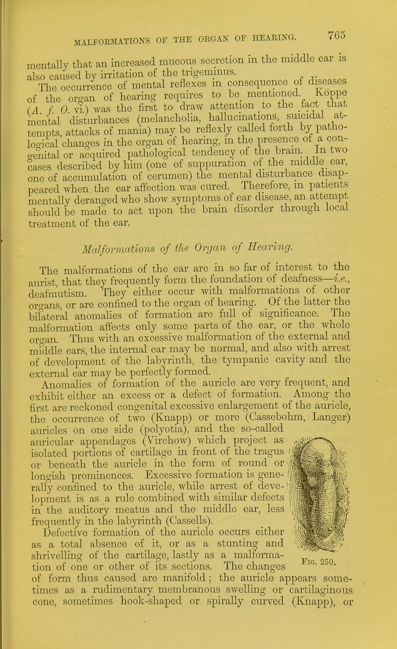 mentally that an increased mucous secretion in tlie middle ear is also cavised by ii-ritation of the trigemmus. The occurrence of mental reflexes ni consequence of diseases of the organ of hearing requires to be_ mentioned Koppe (A f 0 v!) was the first to divaw attention to the fact that mental disturbances (melanchoha, hallucinations, suicidal at- tempts, attacks of mania) may be reflexly called forth by patho- logical changes m the organ of hearing, in the presence of a con- o-enitalor aSquh-ed pathological tendency of the bram In two Sases described by him (one of suppuration of the middle ear, one of accumulation of cerumen) the mental disturbance disap- peared when the ear affection was cured. Therefore, m patients mentaUy deranged who show symptoms of ear disease, an attempt should be made to act upon the brain disorder through local treatment of the ear. Malformations of the Organ of Hearing. The malfonnations of the ear are in so far of interest to the aurist, that they frequently form the foundation of deafness—i.e., deafm'utism. They either occur with malformations of other orf^ans, or are confined to the organ of hearing. Of the latter the bifateral anomalies of formation are full of significance. The mahormation affects only some parts of the ear, or the whole oro-an. Thus with an excessive malformation of the external and mfddle ears, the internal ear may be normal, and also with arrest of development of the labyrinth, the tympanic cavity and the external ear may be perfectly formed. Anomalies of formation of the auricle are very frequent, and exhibit either an excess or a defect of formation. Among the first are reckoned congenital excessive enlargement of the auricle, the occurrence of two (Knapp) or more (Cassebohm, Langer) auricles on one side (polyotia), and the so-called auricular appendages (Virchow) which project as isolated portions of cartilage in front of the tragus .'| or beneath the auricle in the form of round or i longish prominences. Excessive formation is gene- 'f- rally confined to the auricle, while arrest of deve- '|| lopment is as a rule combined with similar defects in the auditory meatus and the middle ear, less frequently in the labyrinth (Gassells). Defective formation of the auricle occurs either as a total absence of it, or as a stunting and shrivelling of the cartilage, lastly as a malforma- tion of one or other of its sections. The changes of form thus caused are manifold; the auricle appears some- times as a rudimentary membranous swelling or cartilaginous cone, sometimes hook-shaped or spirally curved (Knapp), or