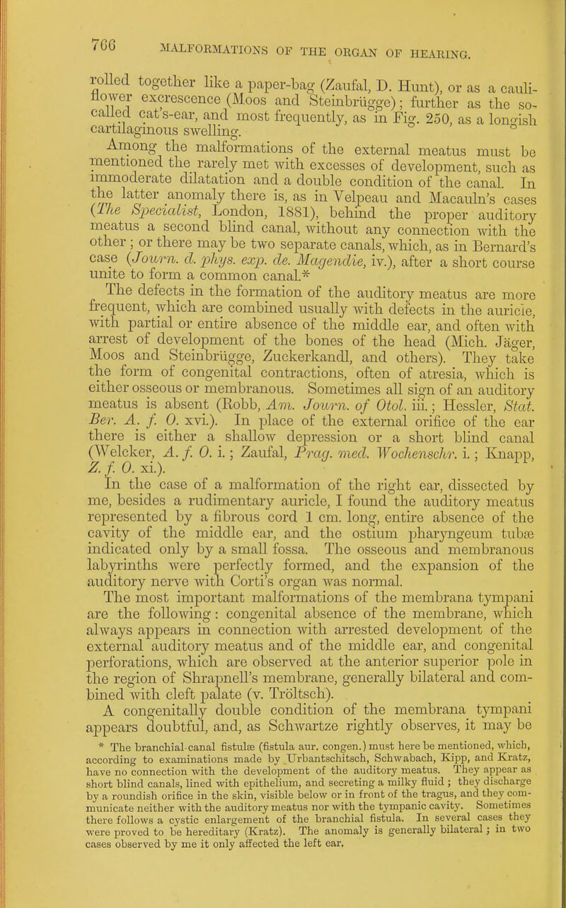 lolled together like a paper-bag (Zaiifal, D. Hunt), or as a cauU- tlower excrescence (Moos and Steinbriigge); further as the so- calied cat s-ear, and most frequently, as in Fig. 250, as a lonrrish cartilagmous swelhng. ° Among the mahbrmations of the external meatus must be mentioned the rarely met with excesses of development, such as immoderate dilatation and a double condition of the canal. In the latter anomaly there is, as in Velpeau and Macauln's cases {fhe Specialist, London, 1881), behind the proper auditory meatus a second blmd canal, without any connection with the other ; or there may be two separate canals, which, as in Bernard's case (Journ. cl. phys. exp. de. Magendie, iv.), after a short course unite to form a common canal.^ The defects in the formation of the auditory meatus are more frequent, which are combined usually with defects in the auricle, with partial or entire absence of the middle ear, and often with arrest of development of the bones of the head (Mich. Jager, Moos and Steinbrugge, Zuckerkandl, and others). They take the form of congenital contractions, often of atresia, which is either osseous or membranous. Sometimes all sign of an auditory meatus is absent (Robb, Am. Journ. of Otol. iii.; Hessler, Stat. Ber. A. f. 0. xvi.). In place of the external orifice of the ear there is either a shallow depression or a short blhid canal (Welcker, A. f. 0. i.; Zaufal, Prag. oned. Wochenschr. i.; Knapp, Z. f. 0. xi.). In the case of a malformation of the right ear, dissected by me, besides a rudimentary auricle, I foimd the auditory meatus represented by a fibrous cord 1 cm. long, entire absence of the cavity of the middle ear, and the ostium j)haryngeum tnhse indicated only by a small fossa. The osseous and membranous labyrinths were perfectly formed, and the expansion of the auditory nerve with Corti's organ was normal. The most important malformations of the membrana tympani are the following: congenital absence of the membrane, which always appears in connection with arrested development of the external auditory meatus and of the middle ear, and congenital perforations, which are observed at the anterior superior pole in the region of Shrapnell's membrane, generally bilateral and com- bined with cleft palate (v. Troltsch). A congenitaUy double condition of the membrana tj^mpani appears doubtful, and, as Schwartze rightly observes, it may be * The branchial-canal fistulse (fistula aur. congen.)must here be mentioned, which, according to examinations made by Urbantschitsch, Schwabach, Kipp, and Kratz, have no connection with the development of the auditory meatus. They appear as short blind canals, lined with epithelium, and secreting a milky fluid ; they discharge by a roundish orifice in the skin, visible below or in front of the tragus, and they com- municate neither with the auditory meatus nor with the tympanic cavity. Sometimes there follows a cystic enlargement of the branchial fistula. In several cases they were proved to be hereditary (Kratz). The anomaly is generally bilateral; in two cases observed by me it only affected the left ear.