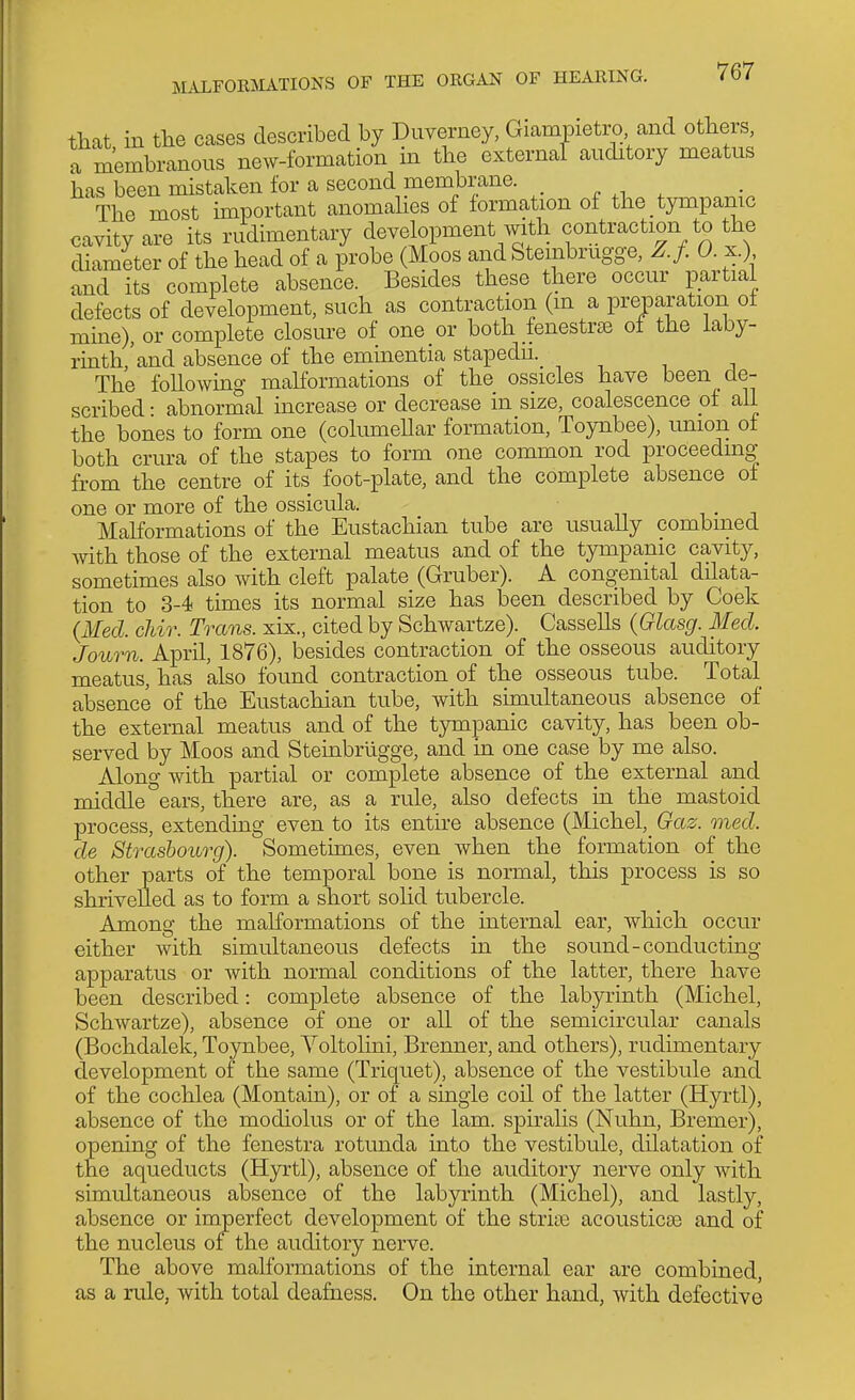 that in the cases described by Duverney, Giampietro and others, a membranous new-formation in the external auditory meatus has been mistaken for a second membrane. . The most important anomahcs of formation of the tympanic cavity are its rudimentary development with contraction to the diameter of the head of a probe (Moos and Stembrugge, Z.f. 0. x.) and its complete absence. Besides these there occur partial defects of development, such as contraction (m a preparation of mine), or complete closure of one or both fenestras of the laby- rinth,'and absence of the eminentia stapedu.^ -, n i j The following malformations of the ossicles have been de- scribed • abnormal increase or decrease in size, coalescence of all the bones to form one (columellar formation, Toynbee), union of both crura of the stapes to form one common rod proceeding- from the centre of its foot-plate, and the complete absence of one or more of the ossicula. i • j Malformations of the Eustachian tube are usually combined with those of the external meatus and of the tympanic cavity, sometimes also with cleft palate (Gruber). A congenital dilata- tion to 3-4 times its normal size has been described by Coek {Med. chir. Trans, xix., cited by Schwartze). Cassells (Glasg. Med. Journ. A-pvil, 1876), besides contraction of the osseous auditory meatus, has also found contraction of the osseous tube. Total absence of the Eustachian tube, with simultaneous absence of the external meatus and of the tympanic cavity, has been ob- served by Moos and Stembriigge, and m. one case by me also. Alono- with partial or complete absence of the external and middle °ears, there are, as a rule, also defects in the mastoid process, extending even to its entire absence (Michel,^ Gaz. oned. de Strasbourg). Sometimes, even when the formation of the other parts of the temporal bone is normal, this process is so shrivelled as to form a short sohd tubercle. Among the malformations of the internal ear, which occur either with simultaneous defects in the sound-conducting apparatus or with normal conditions of the latter, there have been described: complete absence of the labyrinth (Michel, Schwartze), absence of one or all of the semicircular canals (Bochdalek, Toynbee, Voltolini, Brenner, and others), rudimentary development of the same (Triquet), absence of the vestibule and of the cochlea (Montain), or of a single coil of the latter (Hyrtl), absence of the modiolus or of the lam. spiralis (Nuhn, Bremer), opening of the fenestra rotunda into the vestibule, dilatation of the aqueducts (Hyrtl), absence of the auditory nerve only with simultaneous absence of the labyrinth (Michel), and lastly, absence or imperfect development of the stria) acousticae and of the nucleus of the auditory nerve. The above malformations of the internal ear are combined, as a rule, with total deafness. On the other hand, with defective