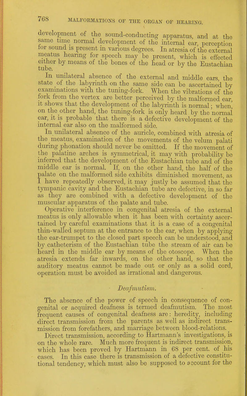 development of the sound-conducting apparatus, and at the same time normal development of the internal ear, perception tor sound is present m various degrees. In atresia of the external meatus hearing for speech may be present, which is effected either by means of the bones of the head or by the Eustachian tube. In unilateral absence of the external and middle ears, the state of the labyrinth on the same side can be ascertamed by examinations with the tuning-fork. When the vibrations of the fork from the vertex are better perceived by the mahbrmed ear, it shows that the development of the labyrinth is normal; when^ on the other hand, the timing-fork is only heard by the nonnal ear, it is probable that there is a defective development of the internal ear also on the malformed side. In unilateral absence of the auricle, combined with atresia of the meatus, examination of the movements of the velum palati during phonation should never be omitted. If the movement of the palatine arches is symmetrical, it may with probability be inferred that the development of the Eustachian tube and of the middle ear is normal. If, on the other hand, the half of the palate on the malformed side exhibits diminished movement, as I have repeatedly observed, it may justly be assumed that the tympanic cavity and the Eustachian tube are defective, in so far as they are combined with a defective development of the muscular apparatus of the palate and tube. Operative interference in congenital atresia of the external meatus is only allowable when it has been with certainty ascer- tained by careful examinations that it is a case of a congenital thin-walled septum at the entrance to the ear, when by applying the ear-trumpet to the closed part speech can be understood, and by catheterism of the Eustachian tube the stream of air can be heard in the middle ear by means of the otoscope. When the atresia extends far inwards, on the other hand, so that the auditory meatus cannot be made out or only as a solid cord, operation must be avoided as irrational and dangerous. ■ Deafmutism. The absence of the power of speech in consequence of con- genital or acquired deafness is termed deafmutism. The most frequent causes of congenital deafness are: heredity, including direct transmission from the parents as well as mdirect trans- mission from forefathers, and marriage between blood-relations. Direct transmission, according to Hartmann's investigations, is on the whole rare. Much more frequent is indirect transmission, which has been proved by Hartmann in 68 per cent, of his cases. In this case there is transmission of a defective constitu- tional tendency, which must also be supposed to account for the