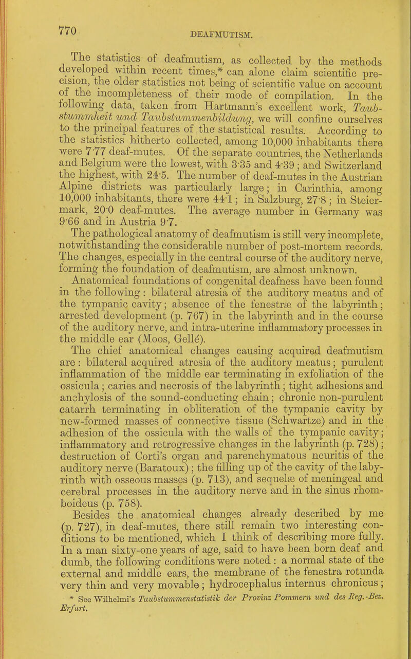 DEAFMUTISM. The statistics of deafmutism, as collected by the methods developed withm recent times * can alone claim scientific pre- cision, the older statistics not being of scientific value on account of the incompleteness of their mode of compilation. In the following data, taken from Hartmann's excellent work, Taub- stummheit unci Tauhstummenbildung, we will confine ourselves to the principal features of the statistical results. According to the statistics hitherto collected, among 10,000 inhabitants there were 777 deaf-mutes. Of the separate countries, the Netherlands and Belgium were the lowest, with 3-35 and 4-39 ; and Switzerland the highest, with 24-5. The number of deaf-mutes in the Austrian Alpine districts was particularly large; in Carinthia, among 10,000 inhabitants, there were 441; in Salzburg, 27-8 ; in Steier- mark, 20-0 deaf-mutes. The average number in Germany was 9-66 and in Austria 9-7. The pathological anatomy of deafmutism is still very incomplete, notwithstanding the considerable number of post-mortem records. The changes, especially in the central course of the auditory nerve, forming the foundation of deafmutism, are almost unloiown. Anatomical foundations of congenital deafness have been found in the following : bilateral atresia of the auditory meatus and of the tympanic cavity; absence of the fenestra of the lab3Trinth; arrested development (p. 767) in the labyrinth and in the course of the auditory nerve, and intra-uterine inflammatory processes in the middle ear (Moos, Gelle). The chief anatomical changes causing acquired deafmutism are : bilateral acquired atresia of the auditory meatus; purulent inflammation of the middle ear terminating in exfohation of the ossicula; caries and necrosis of the labyrinth; tight adhesions and anchylosis of the sound-conducting chain; chronic non-purulent catarrh terminating in obliteration of the tympanic cavity by new-formed masses of connective tissue (Schwartze) and in the adhesion of the ossicula with the walls of the tympanic cavity; inflammatory and retrogressive changes in the labyrinth (p. 728); destruction of Corti's organ and parenchymatous neuritis of the auditory nerve (Baratoux); the filling up of the cavity of the laby- rinth with osseous masses (p. 713), and sequelae of meningeal and cerebral processes in the auditory nerve and in the sinus rhom- boideus (p. 758). Besides the anatomical changes already described _ by me (p. 727), in deaf-mutes, there still remain two interesting con- ditions to be mentioned, which I think of describing more fully. In a man sixty-one years of age, said to have been born deaf and dumb, the following conditions were noted : a normal state of the external and middle ears, the membrane of the fenestra rotunda very thin and very movable ; hydrocephalus internus chronicus ; * See Wilhelmi's Taubstummenstatistih der Provinz Pommerii nnd des Eeg.-Bez. Erfurt.