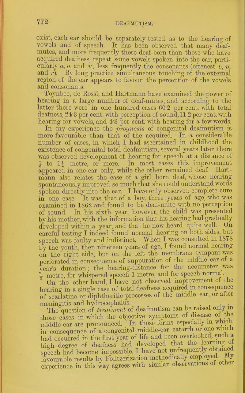 exist, each ear should he separately tested as to the hearing of vowels and of speech. It has been observed that many deaf- mutes, and more frequently those deaf-born than those who have acquired deafness, repeat some vowels spoken into the ear, parti- cularly a, 0, and u, less frequently the consonants (oftenest h, p, and r). By long practice simultaneous touchmg of the external region of the ear appears to favour the perception of the vowels and consonants. Toynbee, de Eossi, and Hartmann have examined the power of hearing in a large number of deaf-mutes, and according to the latter there were in one hundred cases 60'2 per cent, with total deafness, 24'3 per cent, with perception of sound,ll'2 per cent, with hearing for vowels, and 43 per cent, with hearing for a few words. In my experience the prognosis of congenital deafmutism is more favourable than that of the acquired. In a considerable number of cases, in which I had ascertained in childhood the existence of congenital total deafmutism, several years later there was observed development of hearing for speech at a distance of I to 1^ metre, or more. In most cases this improvement appeared in one ear only, while the other remained deaf. Hart- mann also relates the case of a girl, born deaf, whose hearing spontaneously improved so much that she could understand Avords spoken directly into the ear. I have only observed complete cure in one case. It was that of a boy, three , years of age, who was examined in 1862 and found to be deaf-mute with no perception of sound. In his sixth year, however, the child was presented by his mother, with the information that his hearing had gradually developed within a year, and that he now heard quite well. On careful testing I indeed found normal hearing on both sides, but speech was faulty and indistinct. When I was consulted in 1878 by the youth, then nineteen years of age, I found normal hearmg on the right side, but on the left the membrana^ tympani was perforated in consequence of suppuration of the middle ear of a year's duration; the hearing-distance for the acoumeter was \ metre for whispered speech 1 metre, and for speech normal. On the other hand, I have not observed improvement of the hearing in a single case of total deafness acquired m consequence of scarlatina or diphtheritic processes of the middle ear, or after meningitis and hydrocephalus. • j i • The question of treatment of deafmutism can be raised only m those cases in which the objective symptoms of disease ot the middle ear are pronounced. In those forms especially m whicli, in consequence of a congenital middle-ear catarrh or one which had occurred in the first year of life and been overlooked, such a hic^h degree of deafness had developed that the learning ot speech had become impossible, I have not unfrequently obtained favourable results by Politzerization methodically employed. My experience in this way agrees with similar observations ot otnei