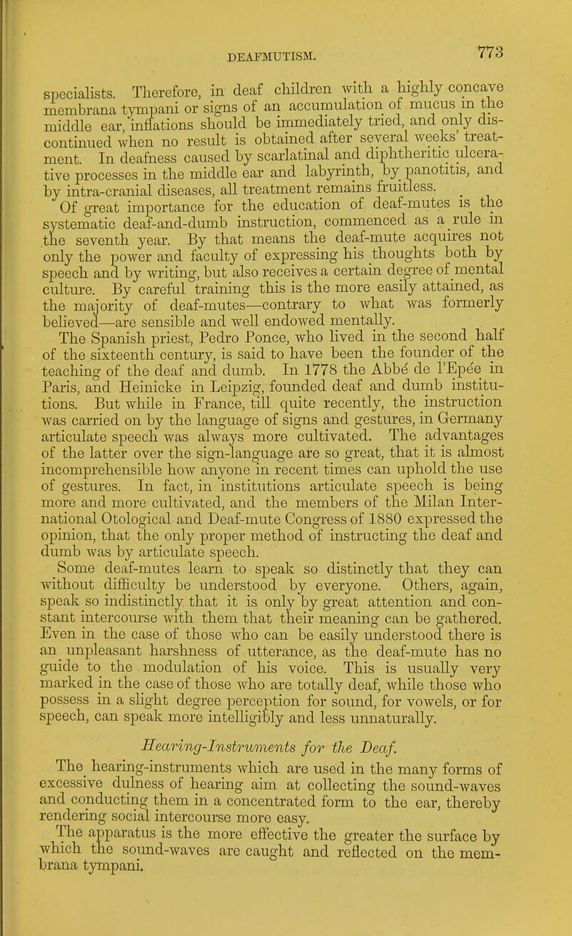 specialists. Therefore, in deaf children with a highly concave membrana t\Tiipani or signs of an accumulation of mucus m the middle ear, mffations should be immediately tried, and only dis- contmued when no result is obtained after several weeks' treat- ment. In deafness caused by scarlatinal and diphtheritic ulcera- tive processes in the middle ear and labyrmth, by_ panotitis, and by intra-cranial diseases, all treatment remains fruitless. _ Of great importance for the education of deaf-mutes is the systematic deaf-and-dumb uistruction, commenced as a rule in the seventh year. By that means the deaf-mute acquires not only the power and faculty of expressing his thoughts both by speech and by writmg, but also receives a certain degree of mental culture. By careful training this is the more easily attained, as the majority of deaf-mutes—contrary to what was formerly beheved—are sensible and well endowed mentally. The Spanish priest, Pedro Ponce, who Hved in the second half of the sixteenth century, is said to have been the founder of the teachmg of the deaf and dumb. In 1778 the Abbd de I'Epe'e in Paris, and Heinicke in Leipzig, founded deaf and dumb institu- tions. But while in France, till quite recently, the instruction was carried on by the language of signs and gestures, in Germany articulate speech was always more cultivated. The advantages of the latter over the sign-language are so great, that it is almost incomprehensible how anyone in recent times can uphold the use of gestures. In fact, in institutions articulate speech is being more and more cultivated, and the members of the Milan Inter- national Otological and Deaf-mute Congress of 1880 expressed the opinion, that the only proper method of instructing the deaf and dumb was by articulate speech. Some deaf-mutes learn to speak so distinctly that they can without difficulty be understood by everyone. Others, again, speak so indistinctly that it is only by great attention and con- stant intercourse with them that their meaning can be gathered. Even in the case of those who can be easily understood there is an unpleasant harshness of utterance, as the deaf-mute has no guide to the modulation of his voice. This is usually very marked in the case of those who are totally deaf, while those who possess in a shght degree perception for sound, for vowels, or for speech, can speak more intelHgibly and less unnaturally. Hearing-Instruments for the Deaf. The_ hearing-instruments which are used in the many forms of excessive duhiess of hearing aim at collecting the sound-waves and conducting them in a concentrated form to the ear, thereby rendering social intercourse more easy. The apparatus is the more effective the greater the surface by which the sound-waves are caught and reflected on the mem- brana tympani.