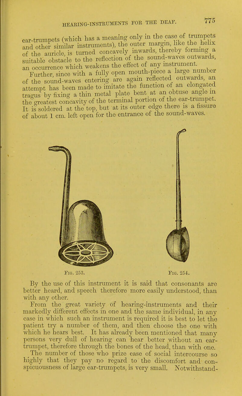 ear-trumpets (Avhich lias a meaning only m the case of tmmpets and othe? similar instruments), the outer margm, like the hehx of the auricle, is turned concavely inwards, thereby formmg a suitable obstacle to the reflection of the sound-waves outwards, an occurrence which weakens the effect of any instrument. Further, since with a fully open mouth-piece a large number of the soimd-waves entering are agam reflected outwards, an attempt has been made to imitate the function of an elongated trao-us by fixmg a thin metal plate bent at an obtuse angle in the°greatest concavity of the termmal portion of the ear-trumpet. It i? soldered at the top, but at its outer edge there is a fissure of about 1 cm. left open for the entrance of the sound-waves. Fig. 253. Fig. 254. By the use of this instrument it is said that consonants are better heard, and speech therefore more easily understood, than with any other. From the great variety of hearing-instruments and then' markedly different effects in one and the same individual, in any case in which such an instrument is required it is best to let the patient try a number of them, and then choose the one with which he hears best. It has already been mentioned that many persons very dull of hearing can hear better without an ear- trumpet, therefore through the bones of the head, than with one. ^ The number of those who prize ease of social intercourse so hi^^hly that they pay no regard to the discomfort and con- spicuousness of large ear-trumpets, is very small. Notwithstand-