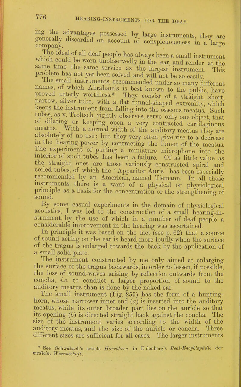 ^pLrlll.^^-''''''*^^? possessed by large instruments, tbey are fompany. ^''^'^'^ °^ of conspicuousness in a large The ideal of all deaf people has always been a small instrument which could be worn unobservedly in the ear, and render at the same time the same service as the largest instrument. This problem has not yet been solved, and will not be so easily ihe smaU instruments, recommended under so many different names of which Abraham's is best known to the public have proved utterly worthless.* They consist of a straight 'short narrow silver tube, with a flat funnel-shaped extremity' which keeps the instrument from falling into the osseous meatus! Such tubes as v. Iroltsch rightly observes, serve only one object, that ot dilating or keeping open a very contracted cartilaginous meatus. With a normal width of the auditory meatus they are absolutely of no use; but they very often give rise to a decrease m the hearing-power by contracting the lumen of the meatus. ihe experiment of putting a miniature microphone into the interior of such tubes has been a failure. Of as little value as the straight ones are those variously constructed spiral and coiled tubes, of which the ' Apparitor Auris' has been especially recommended by an American, named Tiemann. In all those instruments there is a want of a physical or physiological principle as a basis for the concentration or the strengthenmg of sound. By some casual experiments in the domain of physiological acoustics, I was led to the construction of a small hearing-in- strument, by the use of which in a number of deaf people a considerable improvement m the hearing was ascertained. In princiiale it was based on the fact (see p. 62) that a source of sound acting on the ear is heard more loudly when the surface of the tragus is enlarged towards the back by the apphcation of a small solid plate. The instrument constructed by me only aimed at enlarging the surface of the tragus backwards, in order to lessen, if possible, the loss of sound-waves arising by reflection outwards from the concha, i.e. to conduct a larger proportion of sound to the auditory meatus than is done by the naked ear. The small instrument (Fig. 255) has the form of a hunting- horn, whose narrower inner end (a) is inserted into the auditory meatus, while its outer broader part lies on the auricle so that its opening (b) is directed straight back against the concha. The size of the instrument varies according to the width of the auditory meatus, and the size of the auricle or concha. Three different sizes are sufficient for all cases. The larger instruments * See Schwabach's article Horrohreii in Eulenberg's Real-EnajUopiidie der medicin. Wissenscha/t.